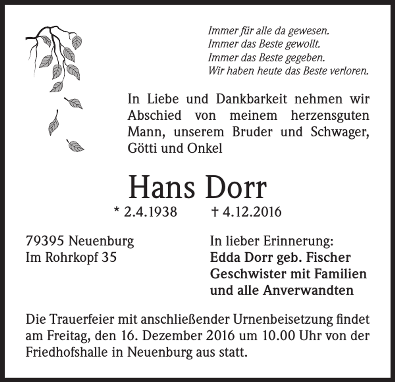 <p>Immer für alle da gewesen.<br />Immer das Beste gewollt.<br />Immer das Beste gegeben.<br />Wir haben heute das Beste verloren.</p><p>In Liebe und Dankbarkeit nehmen wir<br />Abschied von meinem herzensguten<br />Mann, unserem Bruder und Schwager,<br />Götti und Onkel</p><p>Hans Dorr</p><p>* 2.4.1938</p><p>† 4.12.2016</p><p>79395 Neuenburg<br />In lieber Erinnerung:<br />Im Rohrkopf 35 Edda Dorr geb. Fischer<br />Geschwister mit Familien<br />und alle Anverwandten<br />Die Trauerfeier mit anschließender Urnenbeisetzung findet<br />am Freitag, den 16. Dezember 2016 um 10.00 Uhr von der<br />Friedhofshalle in Neuenburg aus statt.</p>