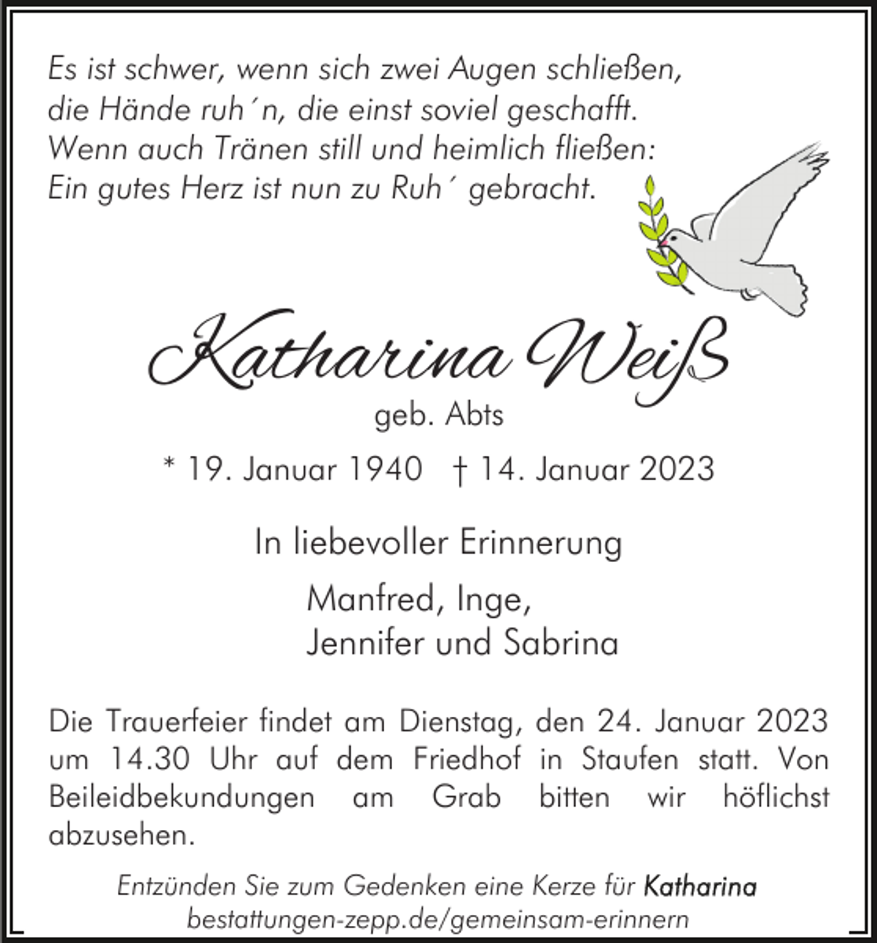 <p>Es ist schwer, wenn sich zwei Augen schließen,<br />die Hände ruh´n, die einst soviel geschafft.<br />Wenn auch Tränen still und heimlich fließen:<br />Ein gutes Herz ist nun zu Ruh´ gebracht.</p><p>Katharina Weiß<br />geb. Abts</p><p>* 19. Januar 1940 † 14. Januar 2023</p><p>In liebevoller Erinnerung<br />Manfred, Inge,<br />Jennifer und Sabrina<br />Die Trauerfeier findet am Dienstag, den 24. Januar 2023<br />um 14.30 Uhr auf dem Friedhof in Staufen statt. Von<br />Beileidbekundungen am Grab bitten wir höflichst<br />abzusehen.<br />Entzünden Sie zum Gedenken eine Kerze für<br />bestattungen-zepp.de/gemeinsam-erinnern</p>