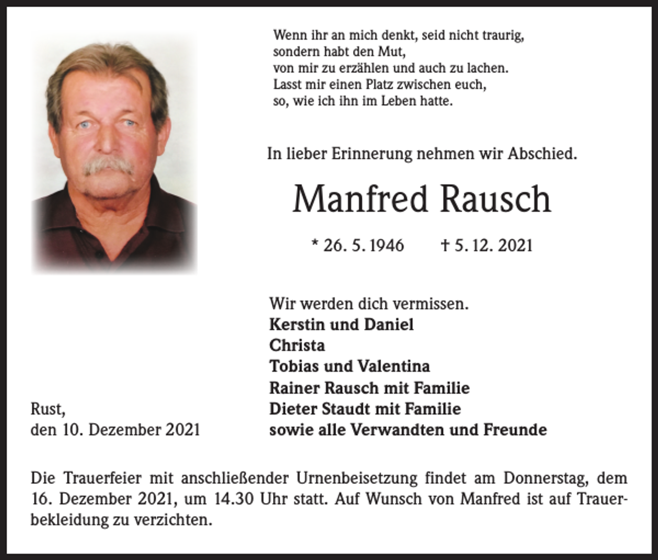 <p>Wenn ihr an mich denkt, seid nicht traurig,<br />sondern habt den Mut,<br />von mir zu erzählen und auch zu lachen.<br />Lasst mir einen Platz zwischen euch,<br />so, wie ich ihn im Leben hatte.</p><p>In lieber Erinnerung nehmen wir Abschied.</p><p>Manfred Rausch<br />* 26. 5. 1946 † 5. 12. 2021</p><p>Rust,<br />den 10. Dezember 2021</p><p>Wir werden dich vermissen.<br />Kerstin und Daniel<br />Christa<br />Tobias und Valentina<br />Rainer Rausch mit Familie<br />Dieter Staudt mit Familie<br />sowie alle Verwandten und Freunde</p><p>Die Trauerfeier mit anschließender Urnenbeisetzung findet am Donnerstag, dem<br />16. Dezember 2021, um 14.30 Uhr statt. Auf Wunsch von Manfred ist auf Trauer­<br />bekleidung zu verzichten.</p>