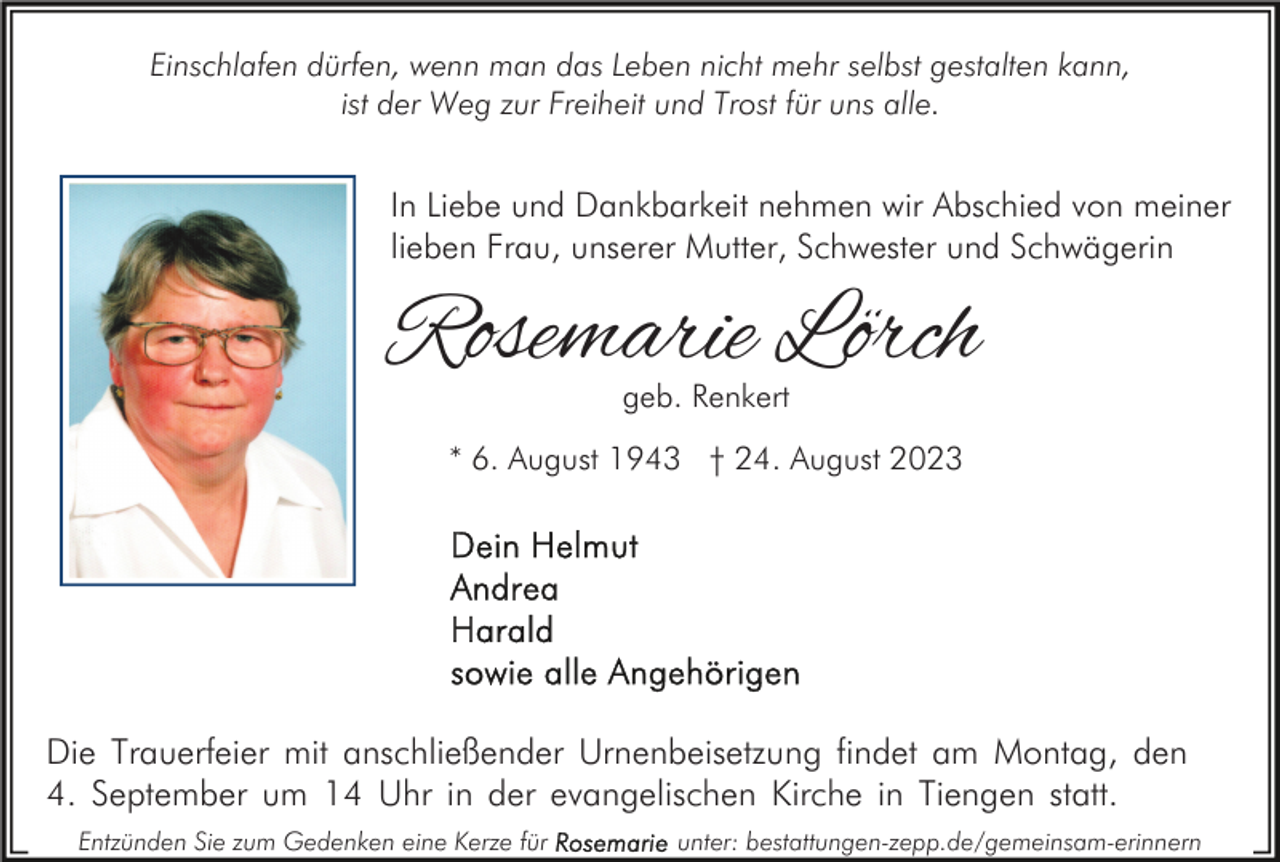 <p>Einschlafen dürfen, wenn man das Leben nicht mehr selbst gestalten kann,<br />ist der Weg zur Freiheit und Trost für uns alle.</p><p>In Liebe und Dankbarkeit nehmen wir Abschied von meiner<br />lieben Frau, unserer Mutter, Schwester und Schwägerin</p><p>Rosemarie Lörch<br />geb. Renkert</p><p>* 6. August 1943 † 24. August 2023</p><p>Die Trauerfeier mit anschließender Urnenbeisetzung findet am Montag, den<br />4. September um 14 Uhr in der evangelischen Kirche in Tiengen statt.<br />Entzünden Sie zum Gedenken eine Kerze für</p><p>unter: bestattungen-zepp.de/gemeinsam-erinnern</p>