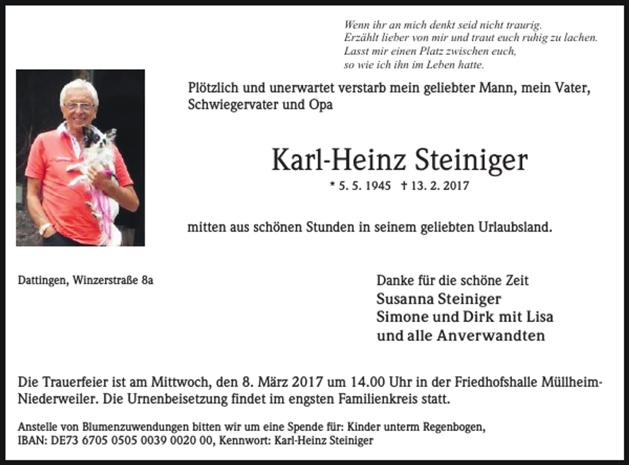 <p>Wenn ihr an mich denkt seid nicht traurig.<br />Erzählt lieber von mir und traut euch ruhig zu lachen.<br />Lasst mir einen Platz zwischen euch,<br />so wie ich ihn im Leben hatte.</p><p>Plötzlich und unerwartet verstarb mein geliebter Mann, mein Vater,<br />Schwiegervater und Opa</p><p>Karl-Heinz Steiniger<br />* 5. 5. 1945 † 13. 2. 2017</p><p>mitten aus schönen Stunden in seinem geliebten Urlaubsland.</p><p>Dattingen, Winzerstraße 8a</p><p>Danke für die schöne Zeit<br />Susanna Steiniger<br />Simone und Dirk mit Lisa<br />und alle Anverwandten</p><p>Die Trauerfeier ist am Mittwoch, den 8. März 2017 um 14.00 Uhr in der Friedhofshalle MüllheimNiederweiler. Die Urnenbeisetzung findet im engsten Familienkreis statt.<br />Anstelle von Blumenzuwendungen bitten wir um eine Spende für: Kinder unterm Regenbogen,<br />IBAN: DE73 6705 0039 0020, Kennwort: Karl-Heinz Steiniger</p>