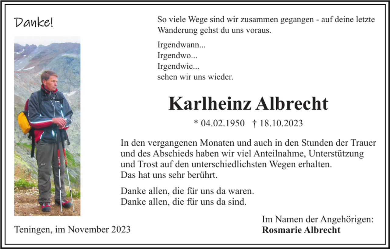 <p>So viele Wege sind wir zusammen gegangen - auf deine letzte<br />Wanderung gehst du uns voraus.<br />Irgendwann...<br />Irgendwo...<br />Irgendwie...<br />sehen wir uns wieder.</p><p>Karlheinz Albrecht<br />* 04.02.1950 † 18.10.2023<br />In den vergangenen Monaten und auch in den Stunden der Trauer<br />und des Abschieds haben wir viel Anteilnahme, Unterstützung<br />und Trost auf den unterschiedlichsten Wegen erhalten.<br />Das hat uns sehr berührt.<br />Danke allen, die für uns da waren.<br />Danke allen, die für uns da sind.<br />Teningen, im November 2023</p><p>Im Namen der Angehörigen:<br />Rosmarie Albrecht</p>