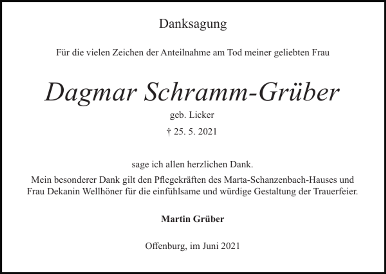 <p>Danksagung<br />Für die vielen Zeichen der Anteilnahme am Tod meiner geliebten Frau</p><p>Dagmar Schramm-Grüber<br />geb. Licker<br />† 25. 5. 2021</p><p>sage ich allen herzlichen Dank.<br />Mein besonderer Dank gilt den Pflegekräften des Marta-Schanzenbach-Hauses und<br />Frau Dekanin Wellhöner für die einfühlsame und würdige Gestaltung der Trauerfeier.<br />Martin Grüber<br />Offenburg, im Juni 2021</p>