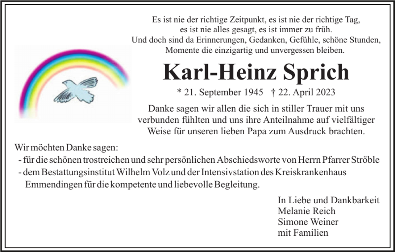 <p>Es ist nie der richtige Zeitpunkt, es ist nie der richtige Tag,<br />es ist nie alles gesagt, es ist immer zu früh.<br />Und doch sind da Erinnerungen, Gedanken, Gefühle, schöne Stunden,<br />Momente die einzigartig und unvergessen bleiben.</p><p>Karl-Heinz Sprich<br />* 21. September 1945 † 22. April 2023<br />Danke sagen wir allen die sich in stiller Trauer mit uns<br />verbunden fühlten und uns ihre Anteilnahme auf vielfältiger<br />Weise für unseren lieben Papa zum Ausdruck brachten.<br />Wir möchten Danke sagen:<br />- für die schönen trostreichen und sehr persönlichen Abschiedsworte von Herrn Pfarrer Ströble<br />- dem Bestattungsinstitut Wilhelm Volz und der Intensivstation des Kreiskrankenhaus<br />Emmendingen für die kompetente und liebevolle Begleitung.<br />In Liebe und Dankbarkeit<br />Melanie Reich<br />Simone Weiner<br />mit Familien</p>