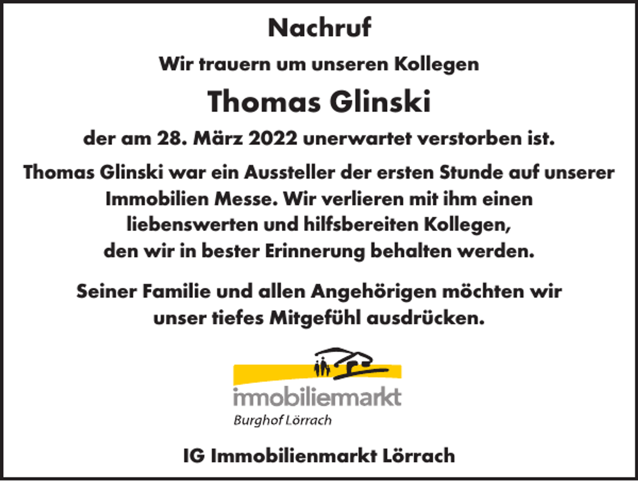 <p>Nachruf<br />Wir trauern um unseren Kollegen</p><p>Thomas Glinski<br />der am 28. März 2022 unerwartet verstorben ist.<br />Thomas Glinski war ein Aussteller der ersten Stunde auf unserer<br />Immobilien Messe. Wir verlieren mit ihm einen<br />liebenswerten und hilfsbereiten Kollegen,<br />den wir in bester Erinnerung behalten werden.<br />Seiner Familie und allen Angehörigen möchten wir<br />unser tiefes Mitgefühl ausdrücken.</p><p>IG Immobilienmarkt Lörrach</p>