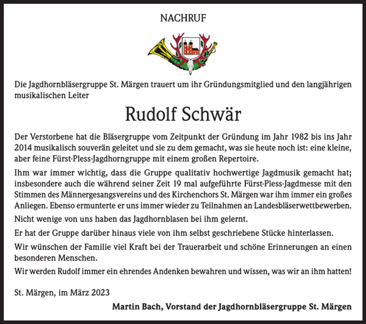 <p>NACHRUF</p><p>Die Jagdhornbläsergruppe St. Märgen trauert um ihr Gründungsmitglied und den langjährigen<br />musikalischen Leiter</p><p>Rudolf Schwär<br />Der Verstorbene hat die Bläsergruppe vom Zeitpunkt der Gründung im Jahr 1982 bis ins Jahr<br />2014 musikalisch souverän geleitet und sie zu dem gemacht, was sie heute noch ist: eine kleine,<br />aber feine Fürst-Pless-Jagdhorngruppe mit einem großen Repertoire.<br />Ihm war immer wichtig, dass die Gruppe qualitativ hochwertige Jagdmusik gemacht hat;<br />insbesondere auch die während seiner Zeit 19 mal aufgeführte Fürst-Pless-Jagdmesse mit den<br />Stimmen des Männergesangsvereins und des Kirchenchors St. Märgen war ihm immer ein großes<br />Anliegen. Ebenso ermunterte er uns immer wieder zu Teilnahmen an Landesbläserwettbewerben.<br />Nicht wenige von uns haben das Jagdhornblasen bei ihm gelernt.<br />Er hat der Gruppe darüber hinaus viele von ihm selbst geschriebene Stücke hinterlassen.<br />Wir wünschen der Familie viel Kraft bei der Trauerarbeit und schöne Erinnerungen an einen<br />besonderen Menschen.<br />Wir werden Rudolf immer ein ehrendes Andenken bewahren und wissen, was wir an ihm hatten!<br />St. Märgen, im März 2023<br />Martin Bach, Vorstand der Jagdhornbläsergruppe St. Märgen</p>