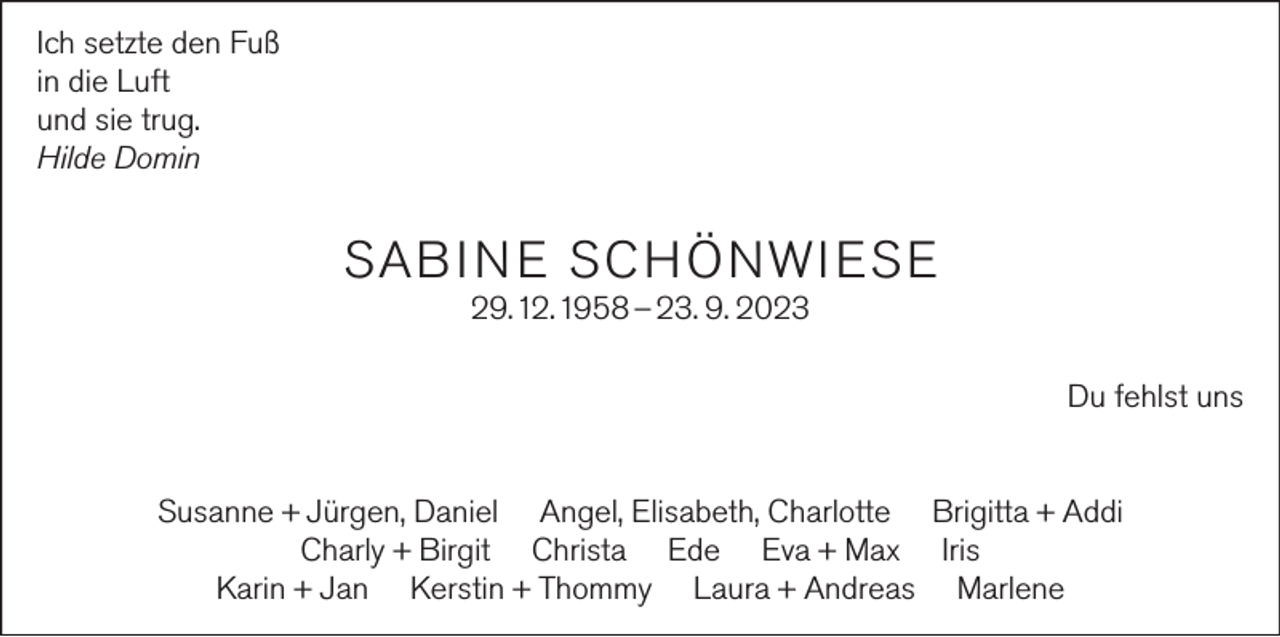 <p>Ich setzte den Fuß<br />in die Luft<br />und sie trug.<br />Hilde Domin</p><p>SAB I N E S C H Ö NWI ES E<br />29. 12. 1958 – 23. 9. 2023<br />Du fehlst uns<br />Susanne + Jürgen, Daniel Angel, Elisabeth, Charlotte Brigitta + Addi<br />Charly + Birgit Christa Ede Eva + Max Iris<br />Karin + Jan Kerstin + Thommy Laura + Andreas Marlene</p>