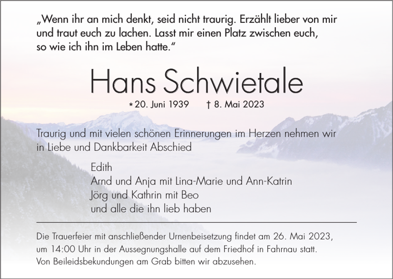 <p>„Wenn ihr an mich denkt, seid nicht traurig. Erzählt lieber von mir<br />und traut euch zu lachen. Lasst mir einen Platz zwischen euch,<br />so wie ich ihn im Leben hatte.“</p><p>Hans Schwietale<br />* 20. Juni 1939</p><p>† 8. Mai 2023</p><p>Traurig und mit vielen schönen Erinnerungen im Herzen nehmen wir<br />in Liebe und Dankbarkeit Abschied<br />Edith<br />Arnd und Anja mit Lina-Marie und Ann-Katrin<br />Jörg und Kathrin mit Beo<br />und alle die ihn lieb haben<br />Die Trauerfeier mit anschließender Urnenbeisetzung findet am 26. Mai 2023,<br />um 14:00 Uhr in der Aussegnungshalle auf dem Friedhof in Fahrnau statt.<br />Von Beileidsbekundungen am Grab bitten wir abzusehen.</p>