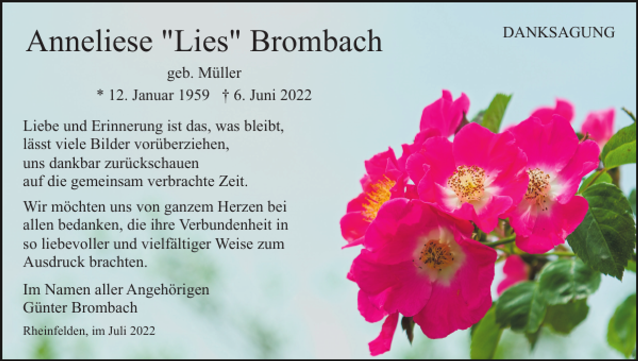 <p>Anneliese "Lies" Brombach<br />geb. Müller<br />* 12. Januar 1959 † 6. Juni 2022<br />Liebe und Erinnerung ist das, was bleibt,<br />lässt viele Bilder vorüberziehen,<br />uns dankbar zurückschauen<br />auf die gemeinsam verbrachte Zeit.<br />Wir möchten uns von ganzem Herzen bei<br />allen bedanken, die ihre Verbundenheit in<br />so liebevoller und vielfältiger Weise zum<br />Ausdruck brachten.<br />Im Namen aller Angehörigen<br />Günter Brombach<br />Rheinfelden, im Juli 2022</p><p>DANKSAGUNG</p>