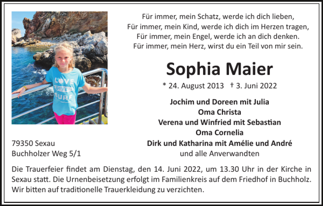 <p>Für immer, mein Schatz, werde ich dich lieben,<br />Für immer, mein Kind, werde ich dich im Herzen tragen,<br />Für immer, mein Engel, werde ich an dich denken.<br />Für immer, mein Herz, wirst du ein Teil von mir sein.</p><p>Sophia Maier<br />* 24. August 2013 † 3. Juni 2022</p><p>79350 Sexau<br />Buchholzer Weg 5/1</p><p>Jochim und Doreen mit Julia<br />Oma Christa<br />Verena und Winfried mit Sebas�an<br />Oma Cornelia<br />Dirk und Katharina mit Amélie und André<br />und alle Anverwandten</p><p>Die Trauerfeier ﬁndet am Dienstag, den 14. Juni 2022, um 13.30 Uhr in der Kirche in<br />Sexau sta�. Die Urnenbeisetzung erfolgt im Familienkreis auf dem Friedhof in Buchholz.<br />Wir bi�en auf tradi�onelle Trauerkleidung zu verzichten.</p>