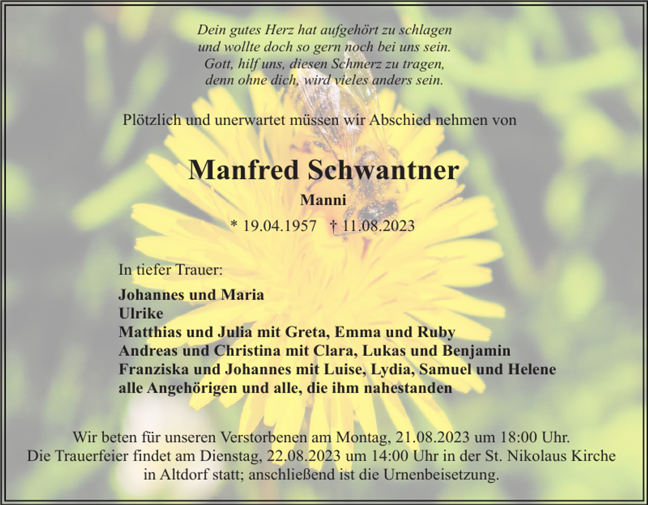 <p>Dein gutes Herz hat aufgehört zu schlagen<br />und wollte doch so gern noch bei uns sein.<br />Gott, hilf uns, diesen Schmerz zu tragen,<br />denn ohne dich, wird vieles anders sein.</p><p>Plötzlich und unerwartet müssen wir Abschied nehmen von</p><p>Manfred Schwantner<br />Manni<br />* 19.04.1957 † 11.08.2023<br />In tiefer Trauer:<br />Johannes und Maria<br />Ulrike<br />Matthias und Julia mit Greta, Emma und Ruby<br />Andreas und Christina mit Clara, Lukas und Benjamin<br />Franziska und Johannes mit Luise, Lydia, Samuel und Helene<br />alle Angehörigen und alle, die ihm nahestanden<br />Wir beten für unseren Verstorbenen am Montag, 21.08.2023 um 18:00 Uhr.<br />Die Trauerfeier findet am Dienstag, 22.08.2023 um 14:00 Uhr in der St. Nikolaus Kirche<br />in Altdorf statt; anschließend ist die Urnenbeisetzung.</p>