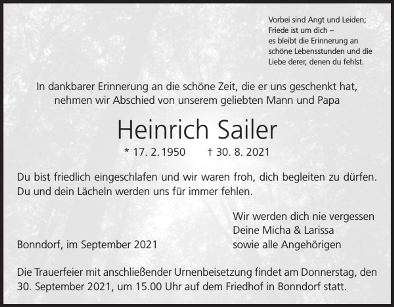 <p>Vorbei sind Angt und Leiden;<br />Friede ist um dich –<br />es bleibt die Erinnerung an<br />schöne Lebensstunden und die<br />Liebe derer, denen du fehlst.</p><p>In dankbarer Erinnerung an die schöne Zeit, die er uns geschenkt hat,<br />nehmen wir Abschied von unserem geliebten Mann und Papa</p><p>Heinrich Sailer<br />* 17. 2. 1950 † 30. 8. 2021<br />Du bist friedlich eingeschlafen und wir waren froh, dich begleiten zu dürfen.<br />Du und dein Lächeln werden uns für immer fehlen.</p><p>Bonndorf, im September 2021</p><p>Wir werden dich nie vergessen<br />Deine Micha &amp; Larissa<br />sowie alle Angehörigen</p><p>Die Trauerfeier mit anschließender Urnenbeisetzung findet am Donnerstag, den<br />30. September 2021, um 15.00 Uhr auf dem Friedhof in Bonndorf statt.</p>