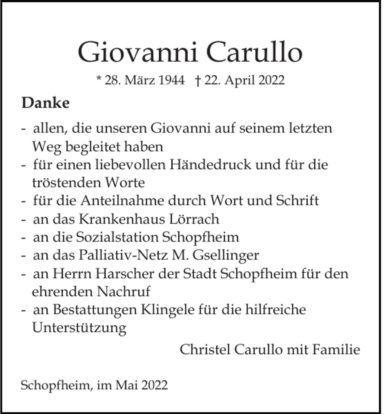 <p>Giovanni Carullo<br />* 28. März 1944 † 22. April 2022</p><p>Danke<br />- allen, die unseren Giovanni auf seinem letzten<br />Weg begleitet haben<br />- für einen liebevollen Händedruck und für die<br />tröstenden Worte<br />- für die Anteilnahme durch Wort und Schrift<br />- an das Krankenhaus Lörrach<br />- an die Sozialstation Schopfheim<br />- an das Palliativ-Netz M. Gsellinger<br />- an Herrn Harscher der Stadt Schopfheim für den<br />ehrenden Nachruf<br />- an Bestattungen Klingele für die hilfreiche<br />Unterstützung<br />Christel Carullo mit Familie<br />Schopfheim, im Mai 2022</p>