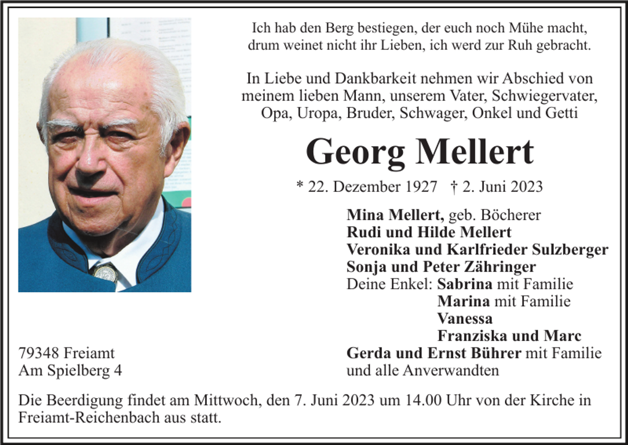 <p>Ich hab den Berg bestiegen, der euch noch Mühe macht,<br />drum weinet nicht ihr Lieben, ich werd zur Ruh gebracht.</p><p>In Liebe und Dankbarkeit nehmen wir Abschied von<br />meinem lieben Mann, unserem Vater, Schwiegervater,<br />Opa, Uropa, Bruder, Schwager, Onkel und Getti</p><p>Georg Mellert<br />* 22. Dezember 1927 † 2. Juni 2023</p><p>79348 Freiamt<br />Am Spielberg 4</p><p>Mina Mellert, geb. Böcherer<br />Rudi und Hilde Mellert<br />Veronika und Karlfrieder Sulzberger<br />Sonja und Peter Zähringer<br />Deine Enkel: Sabrina mit Familie<br />Marina mit Familie<br />Vanessa<br />Franziska und Marc<br />Gerda und Ernst Bührer mit Familie<br />und alle Anverwandten</p><p>Die Beerdigung findet am Mittwoch, den 7. Juni 2023 um 14.00 Uhr von der Kirche in<br />Freiamt-Reichenbach aus statt.</p>