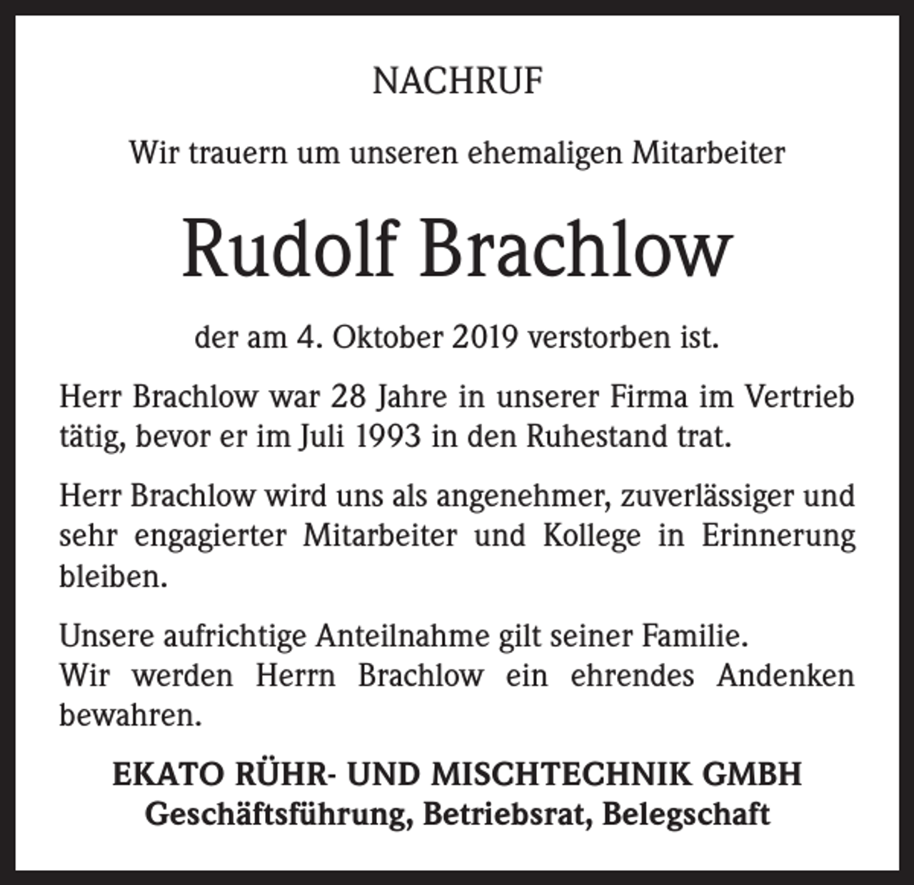 <p>NACHRUF<br />Wir trauern um unseren ehemaligen Mitarbeiter</p><p>Rudolf Brachlow<br />der am 4. Oktober 2019 verstorben ist.<br />Herr Brachlow war 28 Jahre in unserer Firma im Vertrieb<br />tätig, bevor er im Juli 1993 in den Ruhestand trat.<br />Herr Brachlow wird uns als angenehmer, zuverlässiger und<br />sehr engagierter Mitarbeiter und Kollege in Erinnerung<br />bleiben.<br />Unsere aufrichtige Anteilnahme gilt seiner Familie.<br />Wir werden Herrn Brachlow ein ehrendes Andenken<br />bewahren.<br />EKATO RÜHR- UND MISCHTECHNIK GMBH<br />Geschäftsführung, Betriebsrat, Belegschaft</p>