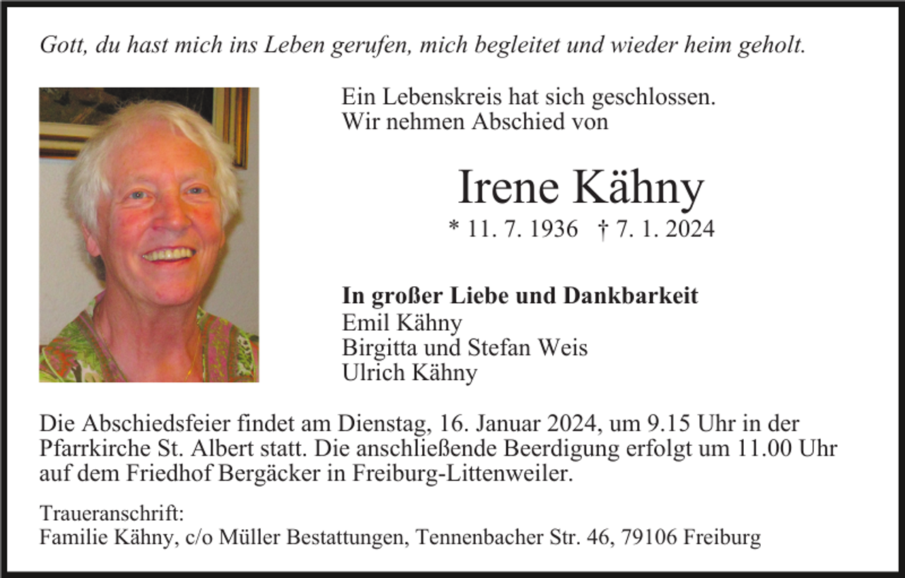 <p>Gott, du hast mich ins Leben gerufen, mich begleitet und wieder heim geholt.<br />Ein Lebenskreis hat sich geschlossen.<br />Wir nehmen Abschied von</p><p>Irene Kähny<br />* 11. 7. 1936 † 7. 1. 2024<br />In großer Liebe und Dankbarkeit<br />Emil Kähny<br />Birgitta und Stefan Weis<br />Ulrich Kähny<br />Die Abschiedsfeier findet am Dienstag, 16. Januar 2024, um 9.15 Uhr in der<br />Pfarrkirche St. Albert statt. Die anschließende Beerdigung erfolgt um 11.00 Uhr<br />auf dem Friedhof Bergäcker in Freiburg-Littenweiler.<br />Traueranschrift:<br />Familie Kähny, c/o Müller Bestattungen, Tennenbacher Str. 46, 79106 Freiburg</p>