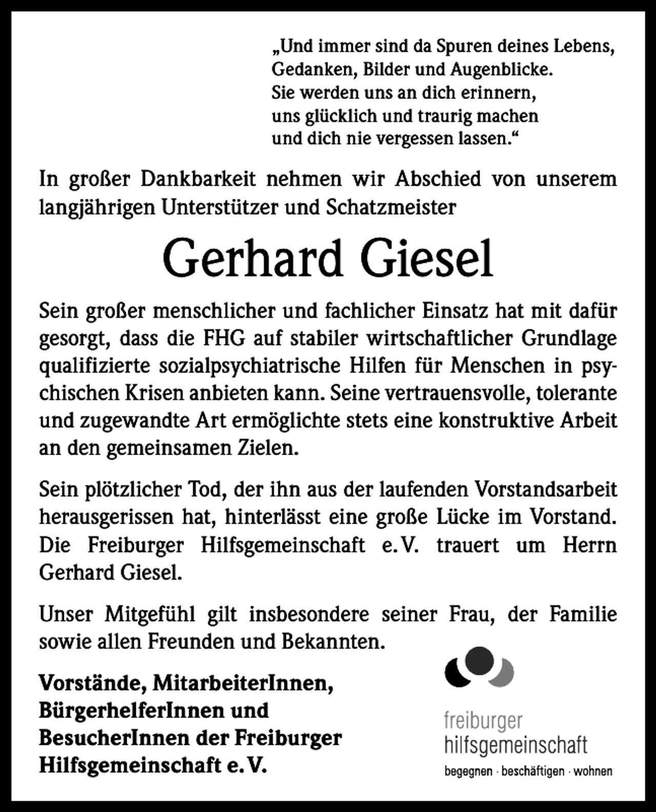 <p>„Und immer sind da Spuren deines Lebens,<br />Gedanken, Bilder und Augenblicke.<br />Sie werden uns an dich erinnern,<br />uns glücklich und traurig machen<br />und dich nie vergessen lassen.“</p><p>In großer Dankbarkeit nehmen wir Abschied von unserem<br />langjährigen Unterstützer und Schatzmeister</p><p>Gerhard Giesel<br />Sein großer menschlicher und fachlicher Einsatz hat mit dafür<br />gesorgt, dass die FHG auf stabiler wirtschaftlicher Grundlage<br />qualifizierte sozialpsychiatrische Hilfen für Menschen in psychischen Krisen anbieten kann. Seine vertrauensvolle, tolerante<br />und zugewandte Art ermöglichte stets eine konstruktive Arbeit<br />an den gemeinsamen Zielen.<br />Sein plötzlicher Tod, der ihn aus der laufenden Vorstandsarbeit<br />herausgerissen hat, hinterlässt eine große Lücke im Vorstand.<br />Die Freiburger Hilfsgemeinschaft e.<br />V. trauert um Herrn<br />­Gerhard Giesel.<br />Unser Mitgefühl gilt insbesondere seiner Frau, der Familie<br />­sowie allen Freunden und Bekannten.<br />Vorstände, MitarbeiterInnen,<br />BürgerhelferInnen und<br />BesucherInnen der Freiburger<br />Hilfsgemeinschaft e. V.</p>