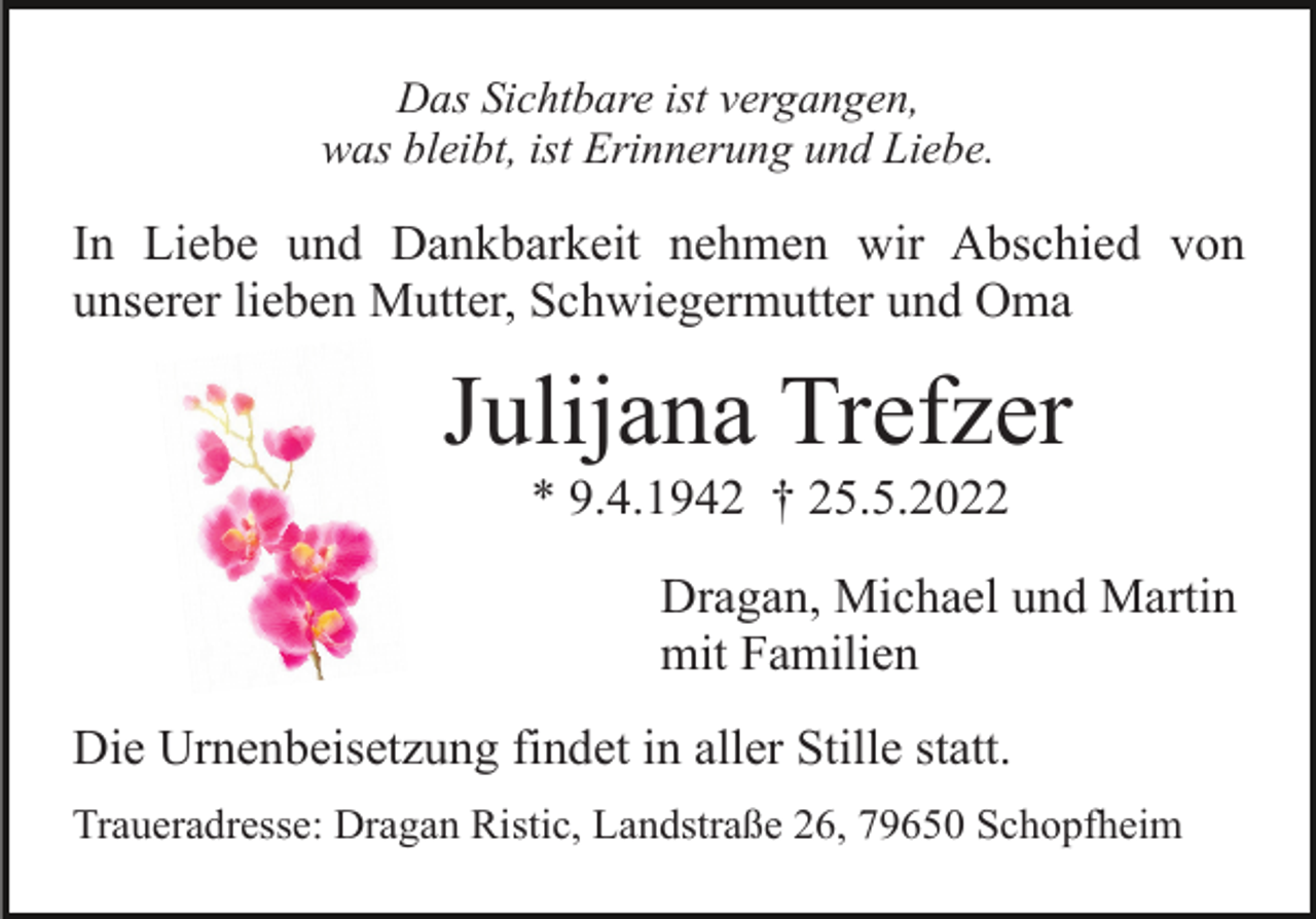 <p>Das Sichtbare ist vergangen,<br />was bleibt, ist Erinnerung und Liebe.</p><p>In Liebe und Dankbarkeit nehmen wir Abschied von<br />unserer lieben Mutter, Schwiegermutter und Oma</p><p>Julijana Trefzer<br />* 9.4.1942 † 25.5.2022<br />Dragan, Michael und Martin<br />mit Familien<br />Die Urnenbeisetzung findet in aller Stille statt.<br />Traueradresse: Dragan Ristic, Landstraße 26, 79650 Schopfheim</p>
