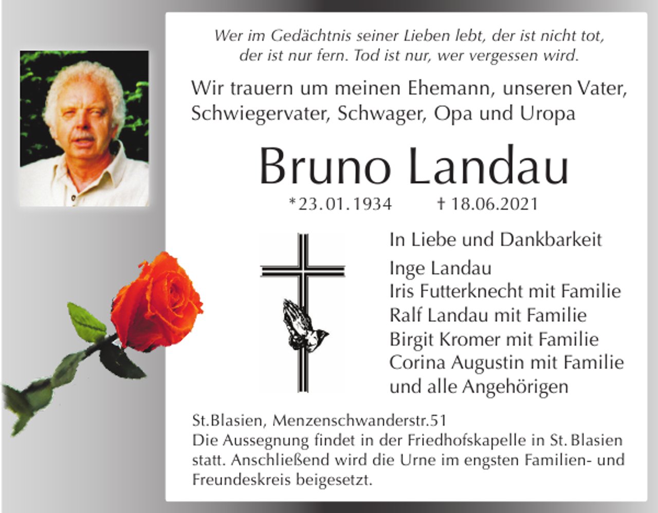 <p>Wer im Gedächtnis seiner Lieben lebt, der ist nicht tot,<br />der ist nur fern. Tod ist nur, wer vergessen wird.</p><p>Wir trauern um meinen Ehemann, unseren Vater,<br />Schwiegervater, Schwager, Opa und Uropa</p><p>Bruno Landau<br />* 23. 01. 1934</p><p>† 18.06.2021</p><p>In Liebe und Dankbarkeit<br />Inge Landau<br />Iris Futterknecht mit Familie<br />Ralf Landau mit Familie<br />Birgit Kromer mit Familie<br />Corina Augustin mit Familie<br />und alle Angehörigen<br />St.Blasien, Menzenschwanderstr.51<br />Die Aussegnung findet in der Friedhofskapelle in St. Blasien<br />statt. Anschließend wird die Urne im engsten Familien- und<br />Freundeskreis beigesetzt.</p>