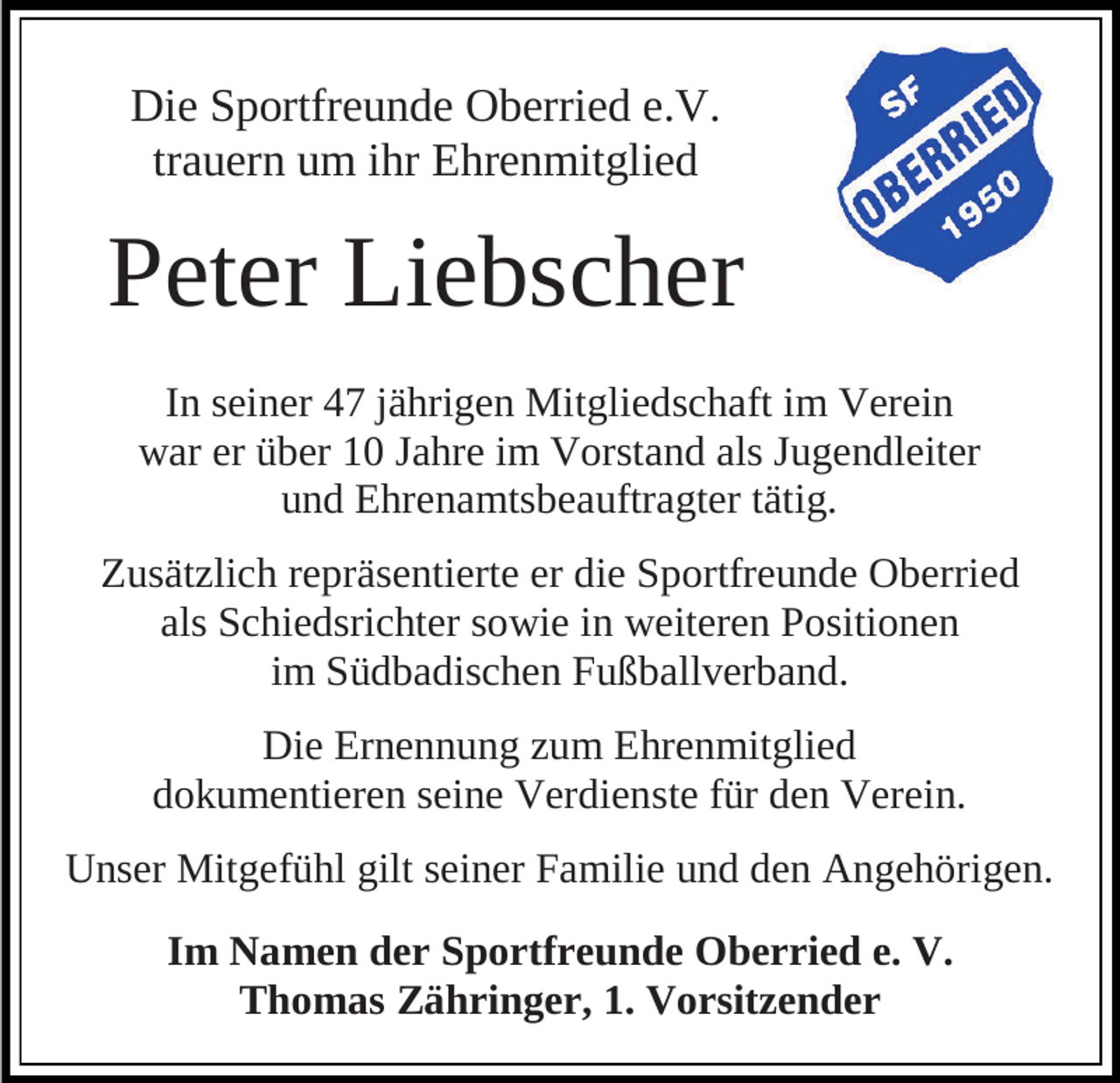 <p>Die Sportfreunde Oberried e.V.<br />trauern um ihr Ehrenmitglied</p><p>Peter Liebscher<br />In seiner 47 jährigen Mitgliedschaft im Verein<br />war er über 10 Jahre im Vorstand als Jugendleiter<br />und Ehrenamtsbeauftragter tätig.<br />Zusätzlich repräsentierte er die Sportfreunde Oberried<br />als Schiedsrichter sowie in weiteren Positionen<br />im Südbadischen Fußballverband.<br />Die Ernennung zum Ehrenmitglied<br />dokumentieren seine Verdienste für den Verein.<br />Unser Mitgefühl gilt seiner Familie und den Angehörigen.<br />Im Namen der Sportfreunde Oberried e. V.<br />Thomas Zähringer, 1. Vorsitzender</p>