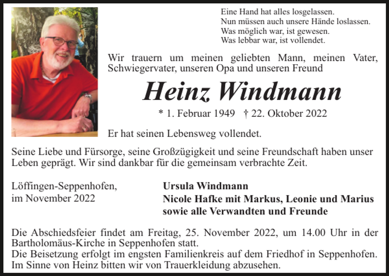 <p>Eine Hand hat alles losgelassen.<br />Nun müssen auch unsere Hände loslassen.<br />Was möglich war, ist gewesen.<br />Was lebbar war, ist vollendet.</p><p>Wir trauern um meinen geliebten Mann, meinen Vater,<br />Schwiegervater, unseren Opa und unseren Freund</p><p>Heinz Windmann<br />* 1. Februar 1949 † 22. Oktober 2022<br />Er hat seinen Lebensweg vollendet.<br />Seine Liebe und Fürsorge, seine Großzügigkeit und seine Freundschaft haben unser<br />Leben geprägt. Wir sind dankbar für die gemeinsam verbrachte Zeit.<br />Löffingen-Seppenhofen,<br />im November 2022</p><p>Ursula Windmann<br />Nicole Hafke mit Markus, Leonie und Marius<br />sowie alle Verwandten und Freunde</p><p>Die Abschiedsfeier findet am Freitag, 25. November 2022, um 14.00 Uhr in der<br />Bartholomäus-Kirche in Seppenhofen statt.<br />Die Beisetzung erfolgt im engsten Familienkreis auf dem Friedhof in Seppenhofen.<br />Im Sinne von Heinz bitten wir von Trauerkleidung abzusehen.</p>
