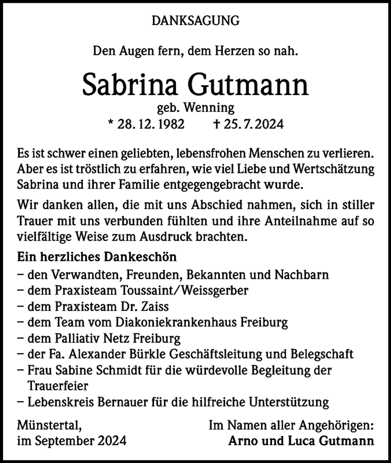 <p>DANKSAGUNG<br />Den Augen fern, dem Herzen so nah.</p><p>Sabrina Gutmann<br />geb. Wenning<br />* 28. 12. 1982 † 25. 7. 2024</p><p>Es ist schwer einen geliebten, lebensfrohen Menschen zu verlieren.<br />Aber es ist tröstlich zu erfahren, wie viel Liebe und Wertschätzung<br />Sabrina und ihrer Familie entgegengebracht wurde.<br />Wir danken allen, die mit uns Abschied nahmen, sich in stiller<br />Trauer mit uns verbunden fühlten und ihre Anteilnahme auf so<br />vielfältige Weise zum Ausdruck brachten.<br />Ein herzliches Dankeschön<br />– den Verwandten, Freunden, Bekannten und Nachbarn<br />– dem Praxisteam Toussaint/Weissgerber<br />– dem Praxisteam Dr. Zaiss<br />– dem Team vom Diakoniekrankenhaus Freiburg<br />– dem Palliativ Netz Freiburg<br />– der Fa. Alexander Bürkle Geschäftsleitung und Belegschaft<br />– Frau Sabine Schmidt für die würdevolle Begleitung der<br />Trauerfeier<br />– Lebenskreis Bernauer für die hilfreiche Unterstützung<br />Münstertal,<br />im September 2024</p><p>Im Namen aller Angehörigen:<br />Arno und Luca Gutmann</p>