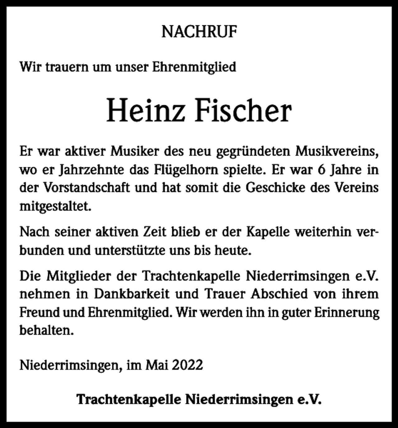 <p>NACHRUF<br />Wir trauern um unser Ehrenmitglied</p><p>Heinz Fischer<br />Er war aktiver Musiker des neu gegründeten Musikvereins,<br />wo er Jahrzehnte das Flügelhorn spielte. Er war 6 Jahre in<br />der Vorstandschaft und hat somit die Geschicke des Vereins<br />mitgestaltet.<br />Nach seiner aktiven Zeit blieb er der Kapelle weiterhin verbunden und unterstützte uns bis heute.<br />Die Mitglieder der Trachtenkapelle Niederrimsingen e.V.<br />nehmen in Dankbarkeit und Trauer Abschied von ihrem<br />Freund und Ehrenmitglied. Wir werden ihn in guter Erinnerung<br />behalten.<br />Niederrimsingen, im Mai 2022<br />Trachtenkapelle Niederrimsingen e.V.</p>