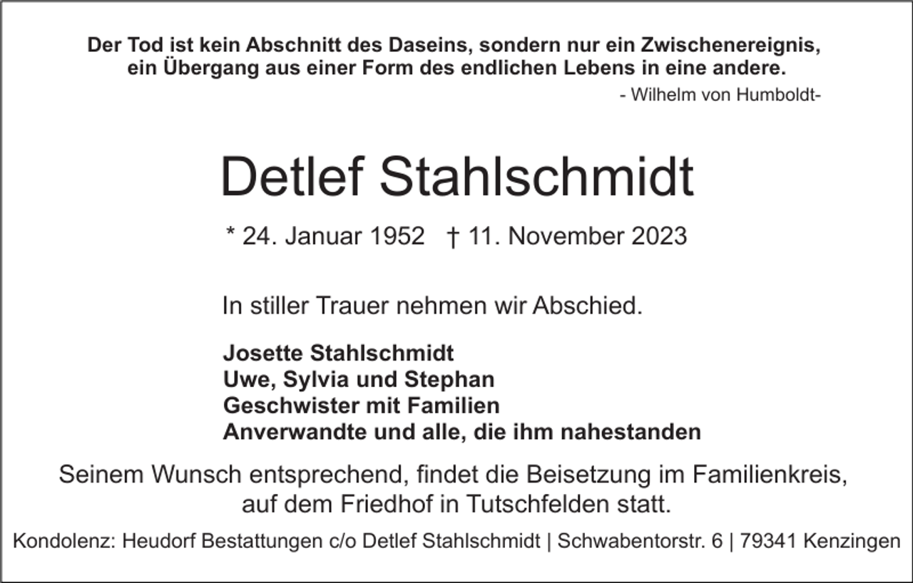 <p>Der Tod ist kein Abschnitt des Daseins, sondern nur ein Zwischenereignis,<br />ein Übergang aus einer Form des endlichen Lebens in eine andere.<br />- Wilhelm von Humboldt-</p><p>Detlef Stahlschmidt<br />* 24. Januar 1952 † 11. November 2023<br />In stiller Trauer nehmen wir Abschied.<br />Josette Stahlschmidt<br />Uwe, Sylvia und Stephan<br />Geschwister mit Familien<br />Anverwandte und alle, die ihm nahestanden</p><p>Seinem Wunsch entsprechend, findet die Beisetzung im Familienkreis,<br />auf dem Friedhof in Tutschfelden statt.<br />Kondolenz: Heudorf Bestattungen c/o Detlef Stahlschmidt | Schwabentorstr. 6 | 79341 Kenzingen</p>