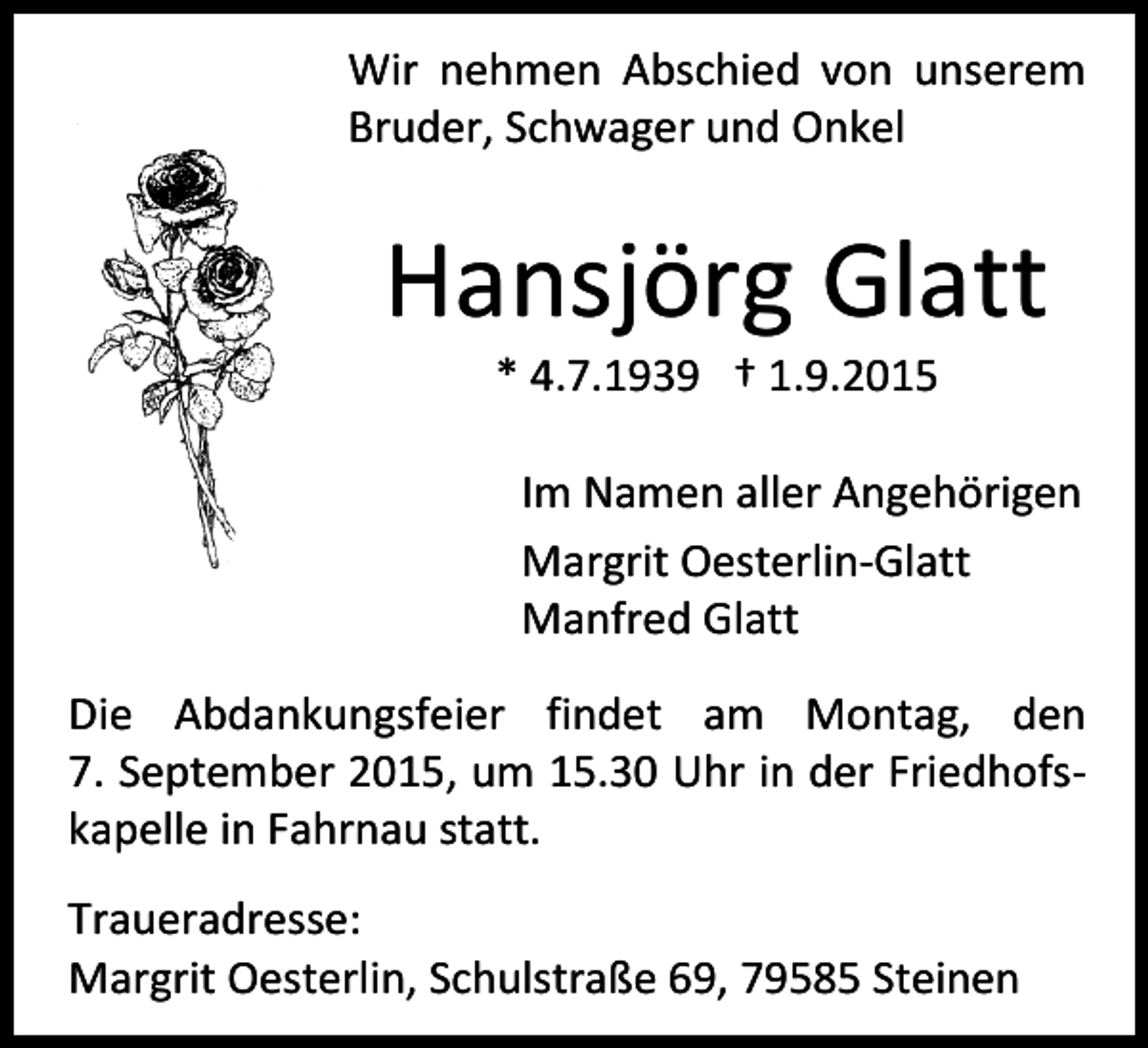<p>Wir nehmen Abschied von unserem<br />Bruder, Schwager und Onkel</p><p>Hansjörg Glatt<br />* 4.7.1939 † 1.9.2015</p><p>Im Namen aller Angehörigen<br />Margrit Oesterlin-Glatt<br />Manfred Glatt<br />Die Abdankungsfeier findet am Montag, den<br />7. September 2015, um 15.30 Uhr in der Friedhofskapelle in Fahrnau statt.<br />Traueradresse:<br />Margrit Oesterlin, Schulstraße 69, 79585 Steinen</p>