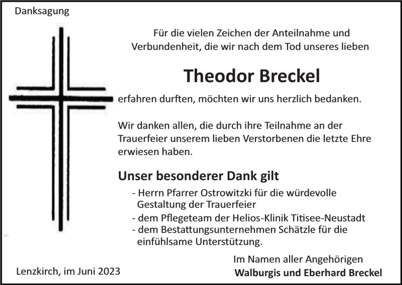 <p>Danksagung<br />Für die vielen Zeichen der Anteilnahme und<br />Verbundenheit, die wir nach dem Tod unseres lieben</p><p>Theodor Breckel<br />erfahren durften, möchten wir uns herzlich bedanken.<br />Wir danken allen, die durch ihre Teilnahme an der<br />Trauerfeier unserem lieben Verstorbenen die letzte Ehre<br />erwiesen haben.</p><p>Unser besonderer Dank gilt<br />­ Herrn Pfarrer Ostrowitzki für die würdevolle<br />Gestaltung der Trauerfeier<br />­ dem Pﬂegeteam der Helios­Klinik Titisee­Neustadt<br />­ dem Bestattungsunternehmen Schätzle für die<br />einfühlsame Unterstützung.<br />Lenzkirch, im Juni 2023</p><p>Im Namen aller Angehörigen<br />Walburgis und Eberhard Breckel</p>