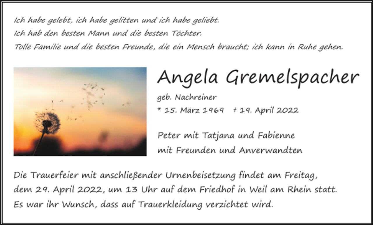 <p>Ich habe gelebt, ich habe gelitten und ich habe geliebt.<br />Ich hab den besten Mann und die besten Töchter.<br />Tolle Familie und die besten Freunde, die ein Mensch braucht; ich kann in Ruhe gehen.</p><p>Angela Gremelspacher<br />geb. Nachreiner<br />* 15. März 1969</p><p>† 19. April 2022</p><p>Peter mit Tatjana und Fabienne<br />mit Freunden und Anverwandten<br />Die Trauerfeier mit anschließender Urnenbeisetzung findet am Freitag,<br />dem 29. April 2022, um 13 Uhr auf dem Friedhof in Weil am Rhein statt.<br />Es war ihr Wunsch, dass auf Trauerkleidung verzichtet wird.</p>