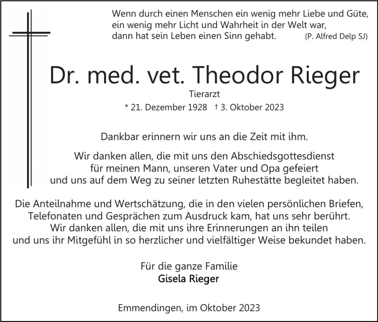 <p>Wenn durch einen Menschen ein wenig mehr Liebe und Güte,<br />ein wenig mehr Licht und Wahrheit in der Welt war,<br />dann hat sein Leben einen Sinn gehabt.<br />(P. Alfred Delp SJ)</p><p>Dr. med. vet. Theodor Rieger<br />Tierarzt</p><p>* 21. Dezember 1928 † 3. Oktober 2023</p><p>Dankbar erinnern wir uns an die Zeit mit ihm.<br />Wir danken allen, die mit uns den Abschiedsgottesdienst<br />für meinen Mann, unseren Vater und Opa gefeiert<br />und uns auf dem Weg zu seiner letzten Ruhestätte begleitet haben.<br />Die Anteilnahme und Wertschätzung, die in den vielen persönlichen Briefen,<br />Telefonaten und Gesprächen zum Ausdruck kam, hat uns sehr berührt.<br />Wir danken allen, die mit uns ihre Erinnerungen an ihn teilen<br />und uns ihr Mitgefühl in so herzlicher und vielfältiger Weise bekundet haben.<br />Für die ganze Familie</p><p>Emmendingen, im Oktober 2023</p>