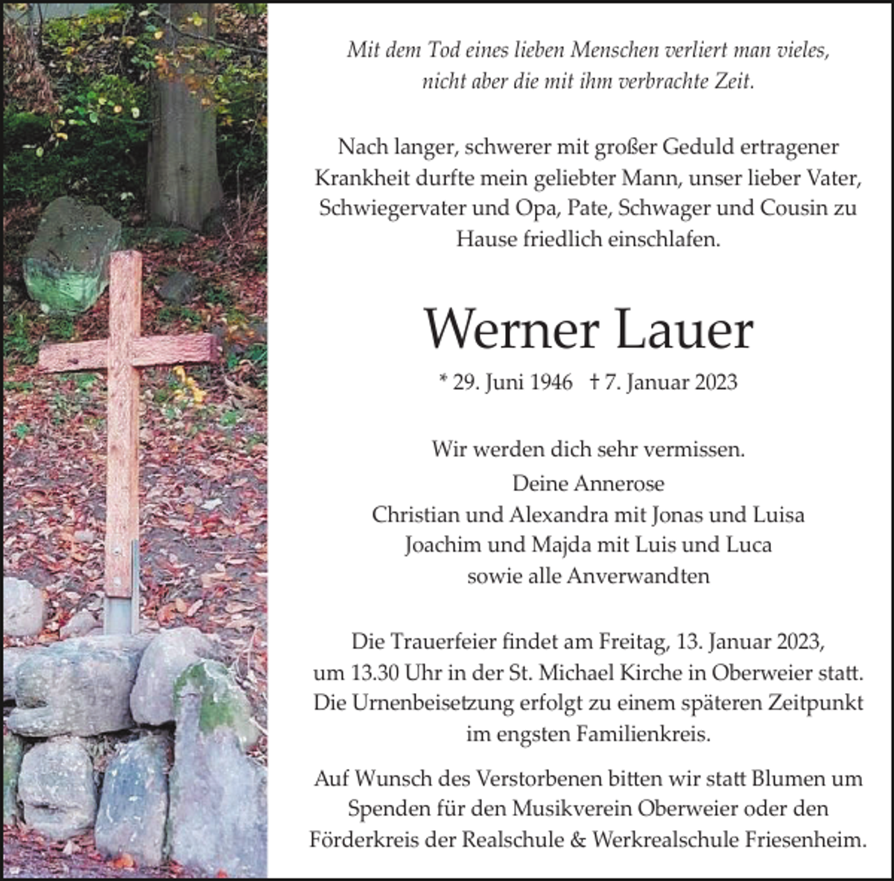 <p>Mit dem Tod eines lieben Menschen verliert man vieles,<br />nicht aber die mit ihm verbrachte Zeit.<br />Nach langer, schwerer mit großer Geduld ertragener<br />Krankheit durfte mein geliebter Mann, unser lieber Vater,<br />Schwiegervater und Opa, Pate, Schwager und Cousin zu<br />Hause friedlich einschlafen.</p><p>Werner Lauer<br />* 29. Juni 1946 † 7. Januar 2023<br />Wir werden dich sehr vermissen.<br />Deine Annerose<br />Christian und Alexandra mit Jonas und Luisa<br />Joachim und Majda mit Luis und Luca<br />sowie alle Anverwandten<br />Die Trauerfeier ﬁndet am Freitag, 13. Januar 2023,<br />um 13.30 Uhr in der St. Michael Kirche in Oberweier sta�.<br />Die Urnenbeise�ung erfolgt zu einem späteren Zeitpunkt<br />im engsten Familienkreis.<br />Auf Wunsch des Verstorbenen bi�en wir sta� Blumen um<br />Spenden für den Musikverein Oberweier oder den<br />Förderkreis der Realschule &amp; Werkrealschule Friesenheim.</p>