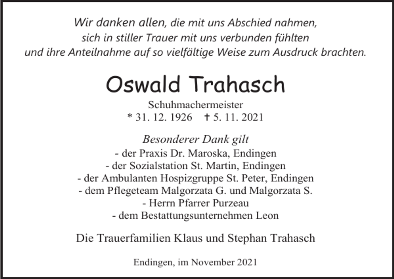 <p>Wir danken allen, die mit uns Abschied nahmen,<br />sich in stiller Trauer mit uns verbunden fühlten<br />und ihre Anteilnahme auf so vielfältige Weise zum Ausdruck brachten.</p><p>Oswald Trahasch<br />Schuhmachermeister<br />* 31. 12. 1926  5. 11. 2021</p><p>Besonderer Dank gilt<br />- der Praxis Dr. Maroska, Endingen<br />- der Sozialstation St. Martin, Endingen<br />- der Ambulanten Hospizgruppe St. Peter, Endingen<br />- dem Pflegeteam Malgorzata G. und Malgorzata S.<br />- Herrn Pfarrer Purzeau<br />- dem Bestattungsunternehmen Leon</p><p>Die Trauerfamilien Klaus und Stephan Trahasch<br />Endingen, im November 2021</p>