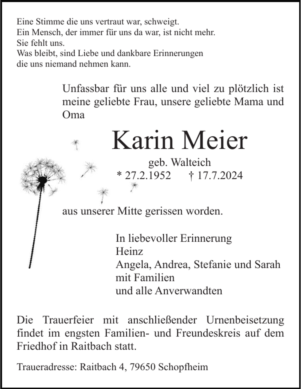 <p>Eine Stimme die uns vertraut war, schweigt.<br />Ein Mensch, der immer für uns da war, ist nicht mehr.<br />Sie fehlt uns.<br />Was bleibt, sind Liebe und dankbare Erinnerungen<br />die uns niemand nehmen kann.</p><p>Unfassbar für uns alle und viel zu plötzlich ist<br />meine geliebte Frau, unsere geliebte Mama und<br />Oma</p><p>Karin Meier<br />geb. Walteich<br />* 27.2.1952<br />† 17.7.2024<br />aus unserer Mitte gerissen worden.<br />In liebevoller Erinnerung<br />Heinz<br />Angela, Andrea, Stefanie und Sarah<br />mit Familien<br />und alle Anverwandten<br />Die Trauerfeier mit anschließender Urnenbeisetzung<br />findet im engsten Familien- und Freundeskreis auf dem<br />Friedhof in Raitbach statt.<br />Traueradresse: Raitbach 4, 79650 Schopfheim</p>