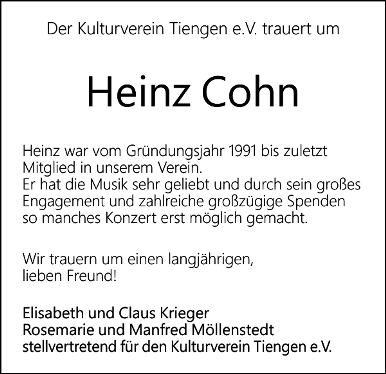 <p>Der Kulturverein Tiengen e.V. trauert um</p><p>Heinz Cohn<br />Heinz war vom Gründungsjahr 1991 bis zuletzt<br />Mitglied in unserem Verein.<br />Er hat die Musik sehr geliebt und durch sein großes<br />Engagement und zahlreiche großzügige Spenden<br />so manches Konzert erst möglich gemacht.<br />Wir trauern um einen langjährigen,<br />lieben Freund!<br />Elisabeth und Claus Krieger<br />Rosemarie und Manfred Möllenstedt<br />stellvertretend für den Kulturverein Tiengen e.V.</p>