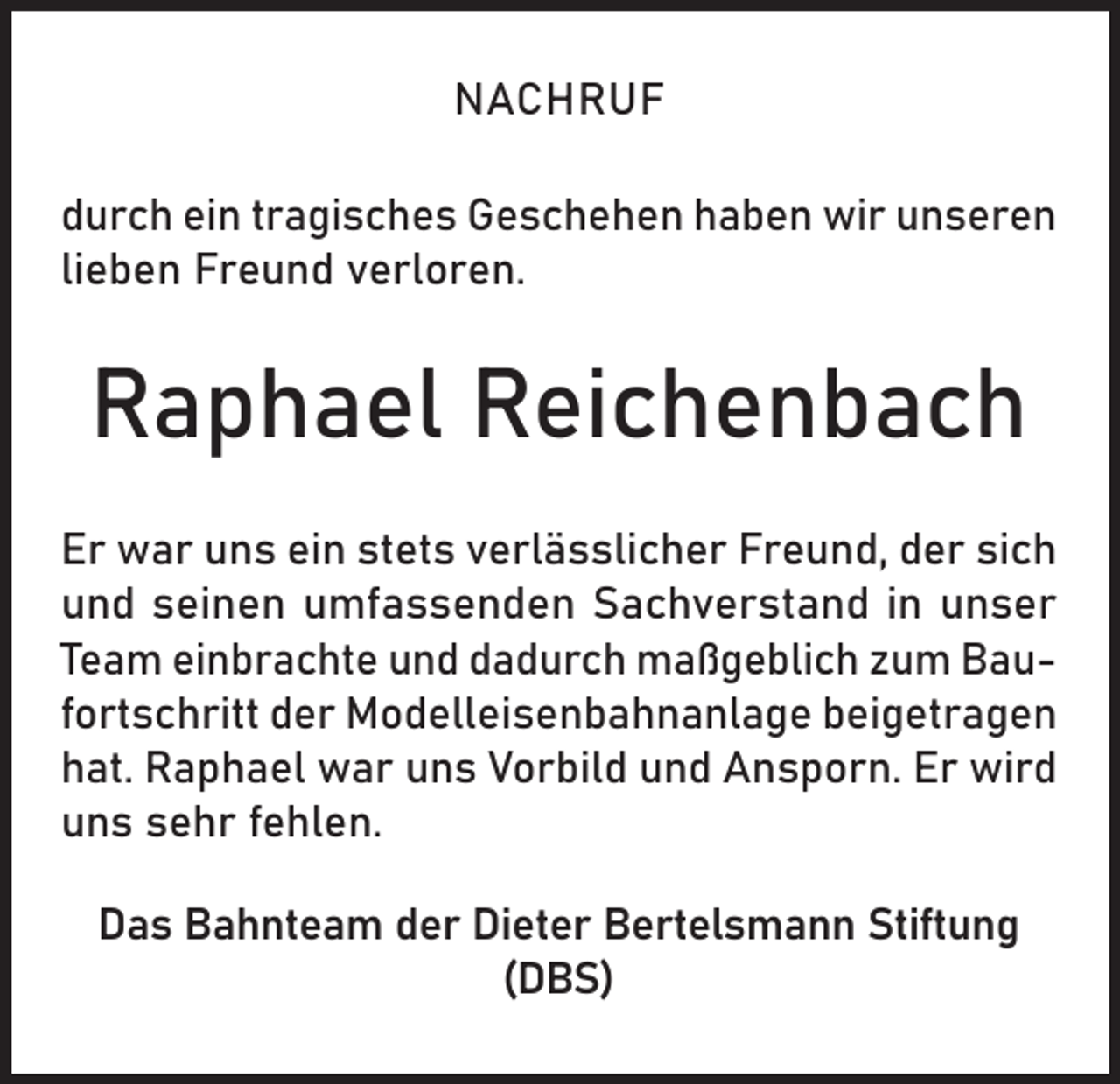 <p>NACHRUF<br />durch ein tragisches Geschehen haben wir unseren<br />lieben Freund verloren.</p><p>Raphael Reichenbach<br />Er war uns ein stets verlässlicher Freund, der sich<br />und seinen umfassenden Sachverstand in unser<br />Team einbrachte und dadurch maßgeblich zum Baufortschritt der Modelleisenbahnanlage beigetragen<br />hat. Raphael war uns Vorbild und Ansporn. Er wird<br />uns sehr fehlen.<br />Das Bahnteam der Dieter Bertelsmann Stiftung<br />(DBS)</p>