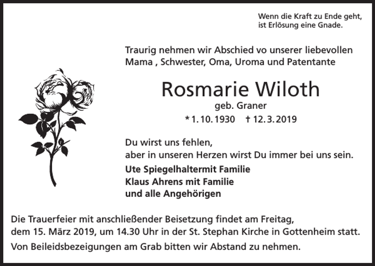 <p>Wenn die Kraft zu Ende geht,<br />ist Erlösung eine Gnade.</p><p>Traurig nehmen wir Abschied vo unserer liebevollen<br />Mama , Schwester, Oma, Uroma und Patentante</p><p>Rosmarie Wiloth<br />geb. Graner<br />* 1. 10. 1930 ✝ 12. 3. 2019</p><p>Du wirst uns fehlen,<br />aber in unseren Herzen wirst Du immer bei uns sein.<br />Ute Spiegelhaltermit Familie<br />Klaus Ahrens mit Familie<br />und alle Angehörigen<br />Die Trauerfeier mit anschließender Beisetzung findet am Freitag,<br />dem 15. März 2019, um 14.30 Uhr in der St. Stephan Kirche in Gottenheim statt.<br />Von Beileidsbezeigungen am Grab bitten wir Abstand zu nehmen.</p>