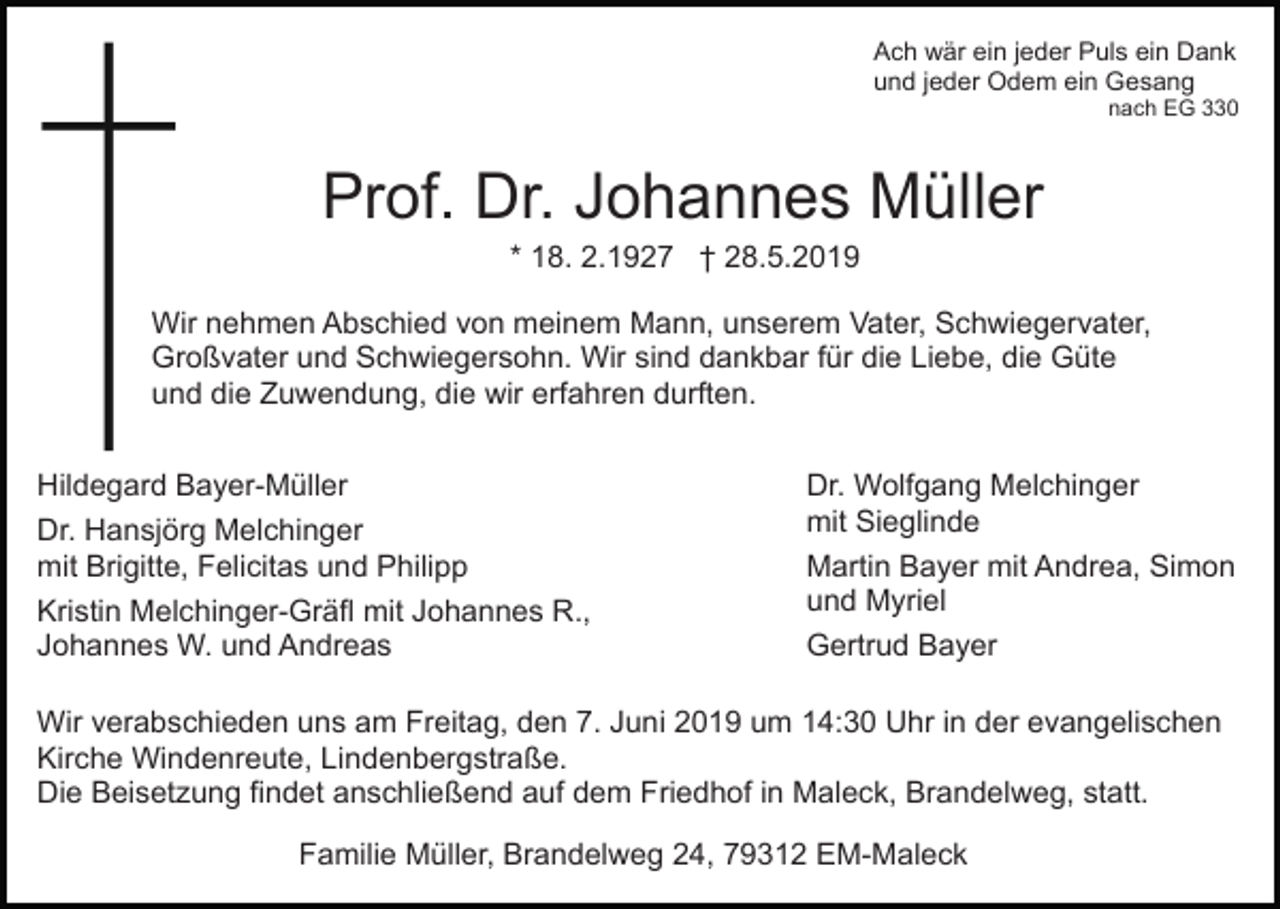 <p>Ach wär ein jeder Puls ein Dank<br />und jeder Odem ein Gesang<br />nach EG 330</p><p>Prof. Dr. Johannes Müller<br />* 18. 2.1927 † 28.5.2019<br />Wir nehmen Abschied von meinem Mann, unserem Vater, Schwiegervater,<br />Großvater und Schwiegersohn. Wir sind dankbar für die Liebe, die Güte<br />und die Zuwendung, die wir erfahren durften.<br />Hildegard Bayer-Müller<br />Dr. Hansjörg Melchinger<br />mit Brigitte, Felicitas und Philipp<br />Kristin Melchinger-Gräfl mit Johannes R.,<br />Johannes W. und Andreas</p><p>Dr. Wolfgang Melchinger<br />mit Sieglinde<br />Martin Bayer mit Andrea, Simon<br />und Myriel<br />Gertrud Bayer</p><p>Wir verabschieden uns am Freitag, den 7. Juni 2019 um 14:30 Uhr in der evangelischen<br />Kirche Windenreute, Lindenbergstraße.<br />Die Beisetzung findet anschließend auf dem Friedhof in Maleck, Brandelweg, statt.<br />Familie Müller, Brandelweg 24, 79312 EM-Maleck</p>