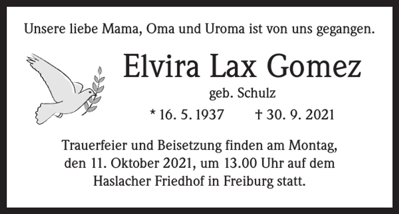 <p>Unsere liebe Mama, Oma und Uroma ist von uns gegangen.</p><p>Elvira Lax Gomez<br />geb. Schulz<br />* 16. 5. 1937 † 30. 9. 2021</p><p>Trauerfeier und Beisetzung finden am Montag,<br />den 11. Oktober 2021, um 13.00 Uhr auf dem<br />Haslacher Friedhof in Freiburg statt.</p>