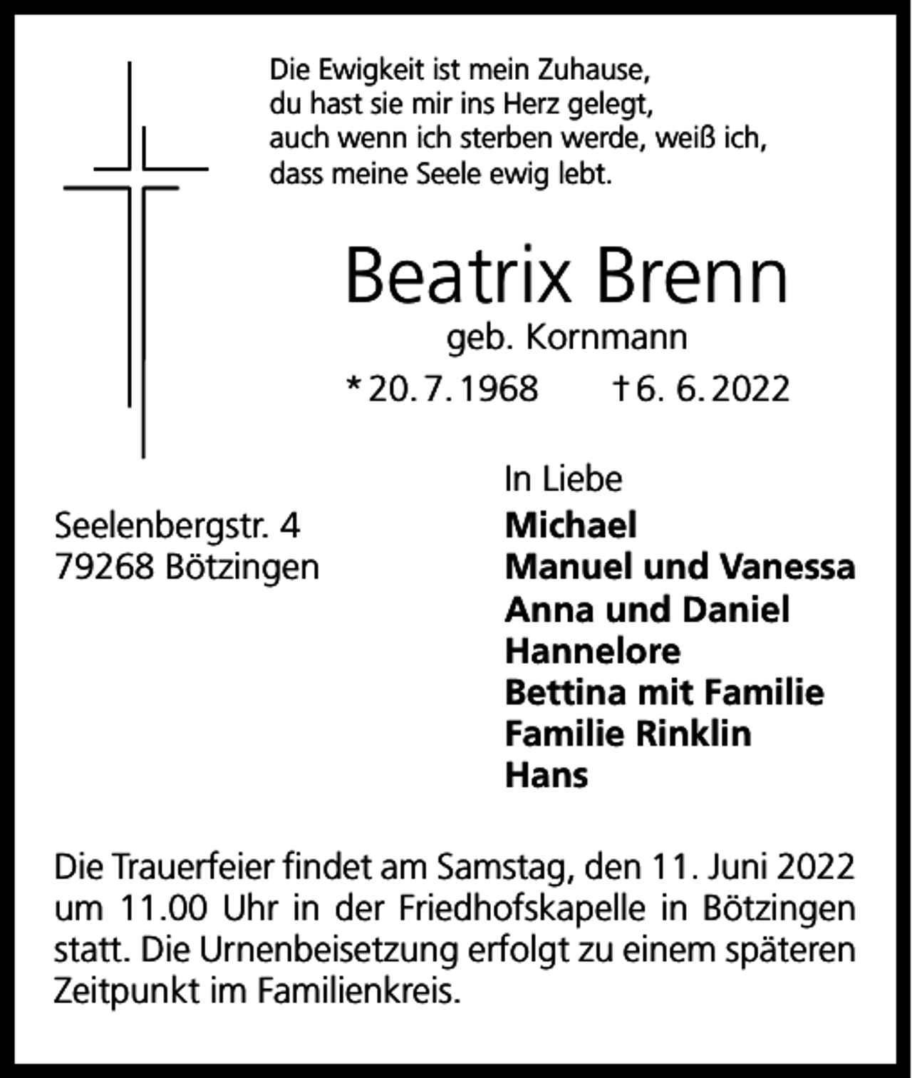 <p>Die Ewigkeit ist mein Zuhause,<br />du hast sie mir ins Herz gelegt,<br />auch wenn ich sterben werde, weiß ich,<br />dass meine Seele ewig lebt.</p><p>Beatrix Brenn<br />geb. Kornmann<br />* 20. 7. 1968 † 6. 6. 2022</p><p>In Liebe<br />Seelenbergstr. 4<br />Michael<br />79268 Bötzingen Manuel und Vanessa<br />Anna und Daniel<br />Hannelore<br />Bettina mit Familie<br />Familie Rinklin<br />Hans<br />Die Trauerfeier findet am Samstag, den 11. Juni 2022<br />um 11.00 Uhr in der Friedhofskapelle in Bötzingen<br />statt. Die Urnenbeisetzung erfolgt zu einem späteren<br />Zeitpunkt im Familienkreis.</p>