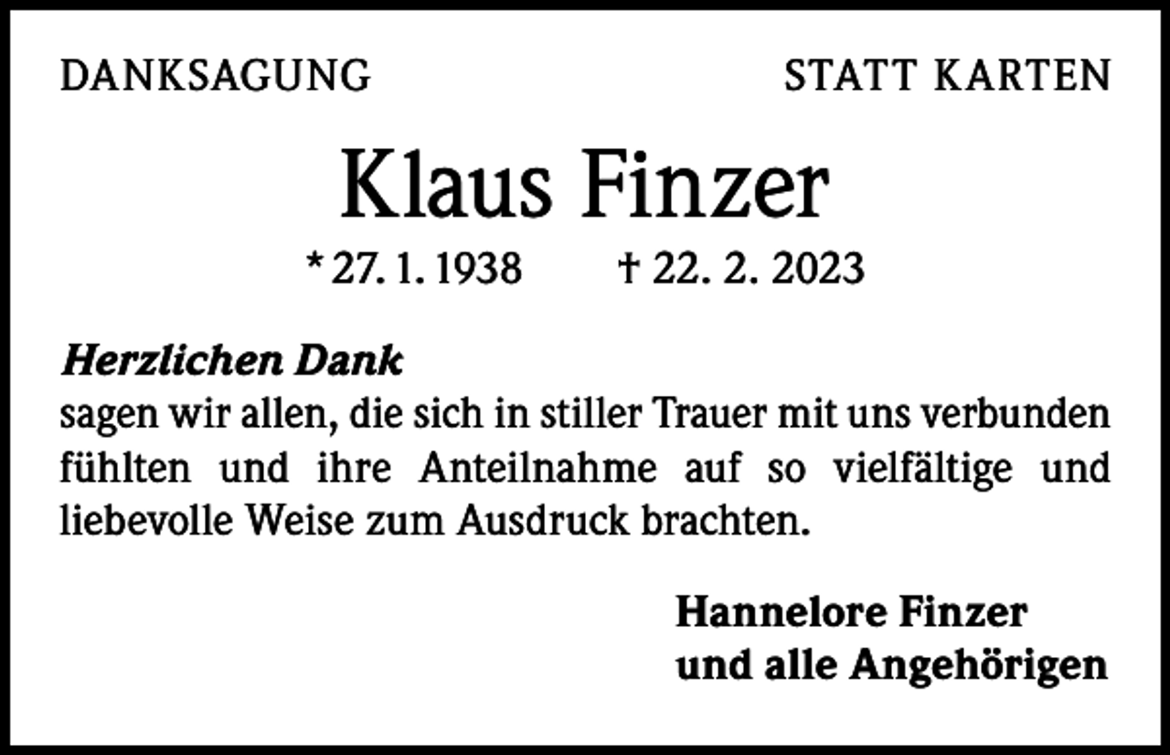 <p>DANKSAGUNG</p><p>STATT K ARTEN</p><p>Klaus Finzer</p><p>* 27. 1. 1938 † 22. 2. 2023<br />Herzlichen Dank<br />sagen wir allen, die sich in stiller Trauer mit uns verbunden<br />fühlten und ihre Anteilnahme auf so vielfältige und<br />­liebevolle Weise zum Ausdruck brachten.<br />Hannelore Finzer<br />und alle Angehörigen</p>