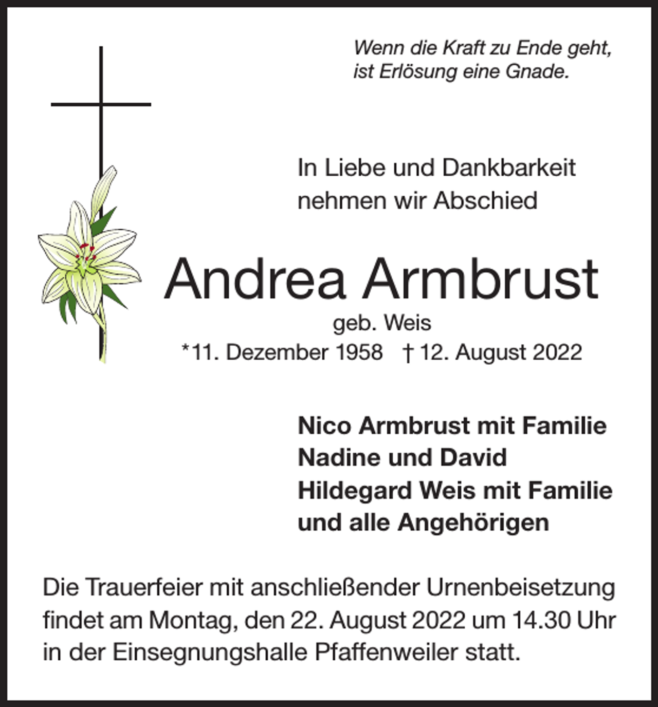<p>Wenn die Kraft zu Ende geht,<br />ist Erlösung eine Gnade.</p><p>In Liebe und Dankbarkeit<br />nehmen wir Abschied</p><p>Andrea Armbrust<br />geb. Weis<br />* 11. Dezember 1958 † 12. August 2022</p><p>Nico Armbrust mit Familie<br />Nadine und David<br />Hildegard Weis mit Familie<br />und alle Angehörigen<br />Die Trauerfeier mit anschließender Urnenbeisetzung<br />findet am Montag, den 22. August 2022 um 14.30 Uhr<br />in der Einsegnungshalle Pfaffenweiler statt.</p>