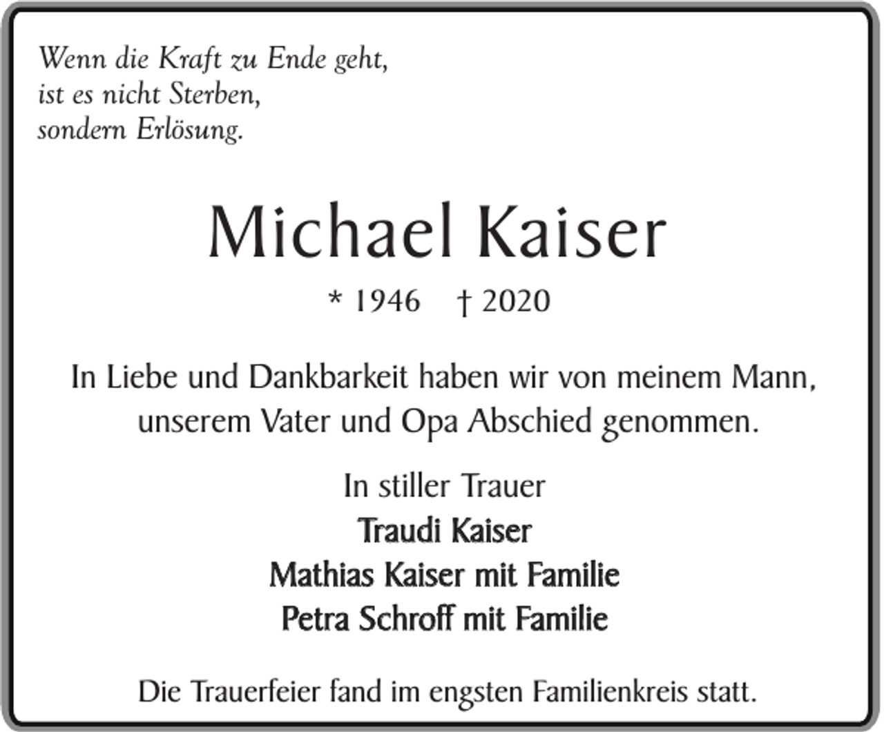 <p>Wenn die Kraft zu Ende geht,<br />ist es nicht Sterben,<br />sondern Erlösung.</p><p>Michael Kaiser<br />* 1946</p><p>† 2020</p><p>In Liebe und Dankbarkeit haben wir von meinem Mann,<br />unserem Vater und Opa Abschied genommen.<br />In stiller Trauer<br />Traudi Kaiser<br />Mathias Kaiser mit Familie<br />Petra Schroff mit Familie<br />Die Trauerfeier fand im engsten Familienkreis statt.</p>