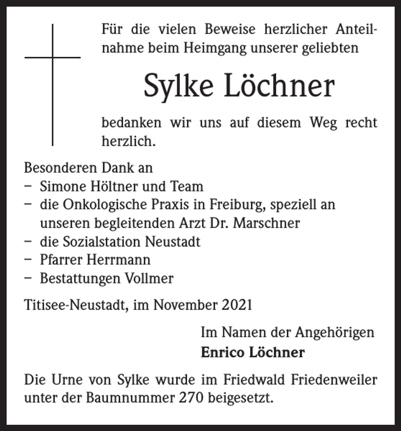 <p>Für die vielen Beweise herzlicher Anteil­<br />nahme beim Heimgang unserer geliebten</p><p>Sylke Löchner<br />bedanken wir uns auf diesem Weg recht<br />herzlich.<br />Besonderen Dank an<br />– Simone Höltner und Team<br />– die Onkologische Praxis in Freiburg, speziell an<br />unseren begleitenden Arzt Dr. Marschner<br />– die Sozialstation Neustadt<br />– Pfarrer Herrmann<br />– Bestattungen Vollmer<br />Titisee-Neustadt, im November 2021<br />Im Namen der Angehörigen<br />Enrico Löchner<br />Die Urne von Sylke wurde im Friedwald Friedenweiler<br />unter der Baumnummer 270 beigesetzt.</p>