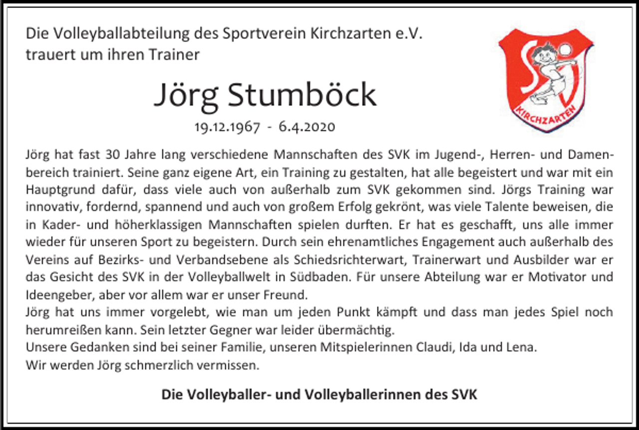 <p>Die Volleyballabteilung des Sportverein Kirchzarten e.V.<br />trauert um ihren Trainer</p><p>Jörg Stumböck<br />19.12.1967 - 6.4.2020<br />Jörg hat fast 30 Jahre lang verschiedene Mannschaften des SVK im Jugend-, Herren- und Damenbereich trainiert. Seine ganz eigene Art, ein Training zu gestalten, hat alle begeistert und war mit ein<br />Hauptgrund dafür, dass viele auch von außerhalb zum SVK gekommen sind. Jörgs Training war<br />innovativ, fordernd, spannend und auch von großem Erfolg gekrönt, was viele Talente beweisen, die<br />in Kader- und höherklassigen Mannschaften spielen durften. Er hat es geschafft, uns alle immer<br />wieder für unseren Sport zu begeistern. Durch sein ehrenamtliches Engagement auch außerhalb des<br />Vereins auf Bezirks- und Verbandsebene als Schiedsrichterwart, Trainerwart und Ausbilder war er<br />das Gesicht des SVK in der Volleyballwelt in Südbaden. Für unsere Abteilung war er Motivator und<br />Ideengeber, aber vor allem war er unser Freund.<br />Jörg hat uns immer vorgelebt, wie man um jeden Punkt kämpft und dass man jedes Spiel noch<br />herumreißen kann. Sein letzter Gegner war leider übermächtig.<br />Unsere Gedanken sind bei seiner Familie, unseren Mitspielerinnen Claudi, Ida und Lena.<br />Wir werden Jörg schmerzlich vermissen.</p><p>Die Volleyballer- und Volleyballerinnen des SVK</p>