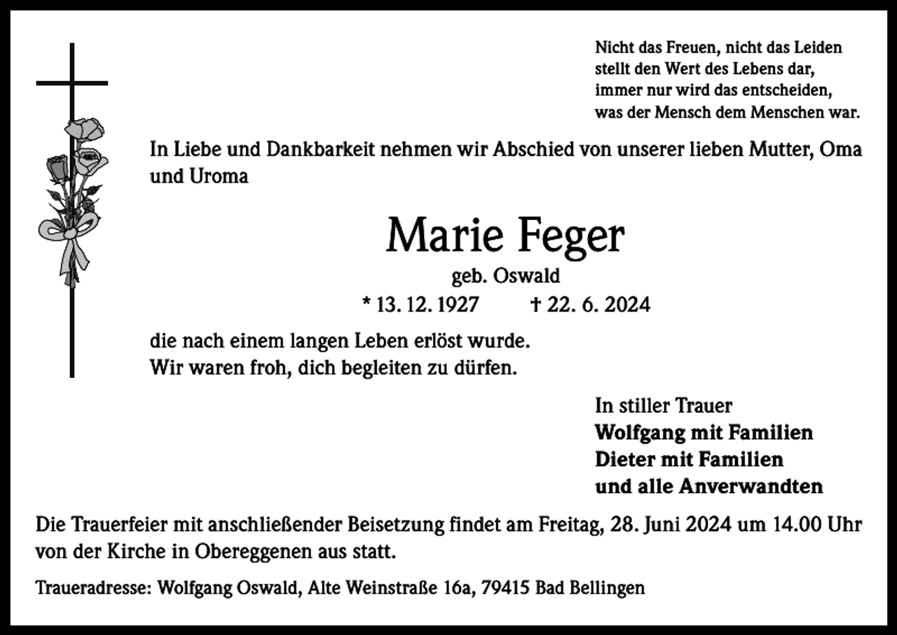 <p>Nicht das Freuen, nicht das Leiden<br />stellt den Wert des Lebens dar,<br />immer nur wird das entscheiden,<br />was der Mensch dem Menschen war.</p><p>In Liebe und Dankbarkeit nehmen wir Abschied von unserer lieben Mutter, Oma<br />und Uroma</p><p>Marie Feger</p><p>geb. Oswald<br />* 13. 12. 1927<br />† 22. 6. 2024<br />die nach einem langen Leben erlöst wurde.<br />Wir waren froh, dich begleiten zu dürfen.<br />In stiller Trauer<br />Wolfgang mit Familien<br />Dieter mit Familien<br />und alle Anverwandten<br />Die Trauerfeier mit anschließender Beisetzung findet am Freitag, 28. Juni 2024 um 14.00 Uhr<br />von der Kirche in Obereggenen aus statt.<br />Traueradresse: Wolfgang Oswald, Alte Weinstraße 16a, 79415 Bad Bellingen</p>