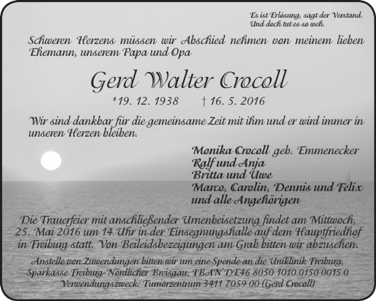<p>Es ist Erlösung, sagt der Verstand.<br />Und doch tut es so weh.</p><p>Schweren Herzens müssen wir Abschied nehmen von meinem lieben<br />Ehemann, unserem Papa und Opa</p><p>Gerd Walter Crocoll<br />*19. 12. 1938 † 16. 5. 2016<br />Wir sind dankbar für die gemeinsame Zeit mit ihm und er wird immer in<br />unseren Herzen bleiben.<br />Monika Crocoll geb. Emmenecker<br />Ralf und Anja<br />Britta und Uwe<br />Marco, Carolin, Dennis und Felix<br />und alle Angehörigen<br />Die Trauerfeier mit anschließender Urnenbeisetzung findet am Mittwoch,<br />25. Mai 2016 um 14 Uhr in der Einsegnungshalle auf dem Hauptfriedhof<br />in Freiburg statt. Von Beileidsbezeigungen am Grab bitten wir abzusehen.<br />Anstelle von Zuwendungen bitten wir um eine Spende an die Uniklinik Freiburg,<br />Sparkasse Freiburg-Nördlicher Breisgau, IBAN DE46 8050 10115015 0<br />Verwendungszweck: Tumorzentrum 3411 7059 00 (Gerd Crocoll)</p>