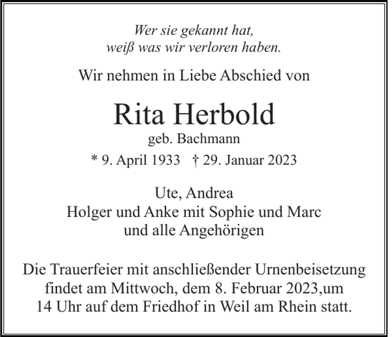 <p>Wer sie gekannt hat,<br />weiß was wir verloren haben.</p><p>Wir nehmen in Liebe Abschied von</p><p>Rita Herbold</p><p>geb. Bachmann<br />* 9. April 1933 † 29. Januar 2023</p><p>Ute, Andrea<br />Holger und Anke mit Sophie und Marc<br />und alle Angehörigen<br />Die Trauerfeier mit anschließender Urnenbeisetzung<br />findet am Mittwoch, dem 8. Februar 2023,um<br />14 Uhr auf dem Friedhof in Weil am Rhein statt.</p>