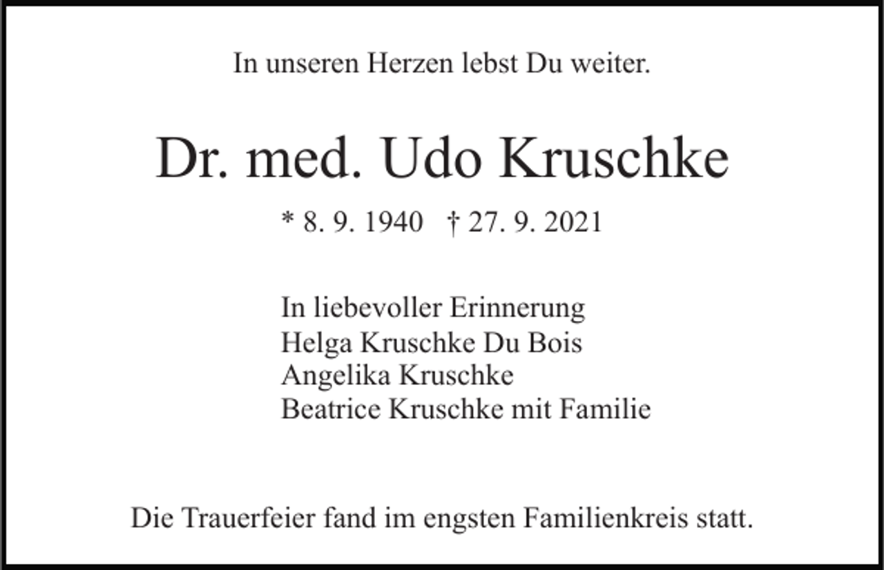 <p>In unseren Herzen lebst Du weiter.</p><p>Dr. med. Udo Kruschke<br />* 8. 9. 1940 † 27. 9. 2021<br />In liebevoller Erinnerung<br />Helga Kruschke Du Bois<br />Angelika Kruschke<br />Beatrice Kruschke mit Familie</p><p>Die Trauerfeier fand im engsten Familienkreis statt.</p>